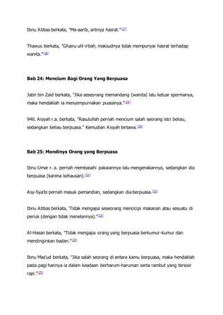 Ibnu Abbas berkata, "Ma-aarib, artinya hasrat."[17]
Thawus berkata, "Ghairu ulil-irbah, maksudnya tidak mempunyai hasrat terhadap
wanita."[18]
Bab 24: Mencium Bagi Orang Yang Berpuasa
Jabir bin Zaid berkata, "Jika seseorang memandang (wanita) lalu keluar spermanya,
maka hendaklah ia menyempurnakan puasanya."[19]
940. Aisyah r.a. berkata, "Rasulullah pernah mencium salah seorang istri beliau,
sedangkan beliau berpuasa." Kemudian Aisyah tertawa.[20]
Bab 25: Mandinya Orang yang Berpuasa
Ibnu Umar r. a. pernah membasahi pakaiannya lalu mengenakannya, sedangkan dia
berpuasa (karena kehausan).[21]
Asy-Sya'bi pernah masuk pemandian, sedangkan dia berpuasa.[22]
Ibnu Abbas berkata, 'Tidak mengapa seseorang mencicipi makanan atau sesuatu di
periuk (dengan tidak menelannya)."[23]
Al-Hasan berkata, "Tidak mengapa orang yang berpuasa berkumur-kumur dan
mendinginkan badan."[24]
Ibnu Mas'ud berkata, "Jika salah seorang di antara kamu berpuasa, maka hendaklah
pada pagi harinya ia dalam keadaan berharum-haruman serta rambut yang tersisir
rapi."[25]
 