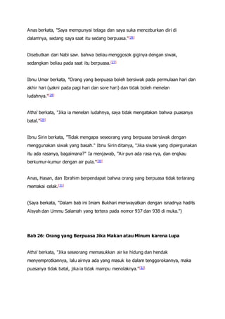 Anas berkata, "Saya mempunyai telaga dan saya suka menceburkan diri di
dalamnya, sedang saya saat itu sedang berpuasa."[26]
Disebutkan dari Nabi saw. bahwa beliau menggosok giginya dengan siwak,
sedangkan beliau pada saat itu berpuasa.[27]
Ibnu Umar berkata, "Orang yang berpuasa boleh bersiwak pada permulaan hari dan
akhir hari (yakni pada pagi hari dan sore hari) dan tidak boleh menelan
ludahnya."[28]
Atha' berkata, "Jika ia menelan ludahnya, saya tidak mengatakan bahwa puasanya
batal."[29]
Ibnu Sirin berkata, "Tidak mengapa seseorang yang berpuasa bersiwak dengan
menggunakan siwak yang basah." Ibnu Sirin ditanya, "Jika siwak yang dipergunakan
itu ada rasanya, bagaimana?" Ia menjawab, "Air pun ada rasa nya, dan engkau
berkumur-kumur dengan air pula."[30]
Anas, Hasan, dan Ibrahim berpendapat bahwa orang yang berpuasa tidak terlarang
memakai celak.[31]
(Saya berkata, "Dalam bab ini Imam Bukhari meriwayatkan dengan isnadnya hadits
Aisyah dan Ummu Salamah yang tertera pada nomor 937 dan 938 di muka.")
Bab 26: Orang yang Berpuasa Jika Makan atau Minum karena Lupa
Atha' berkata, "Jika seseorang memasukkan air ke hidung dan hendak
menyemprotkannya, lalu airnya ada yang masuk ke dalam tenggorokannya, maka
puasanya tidak batal, jika ia tidak mampu menolaknya."[32]
 