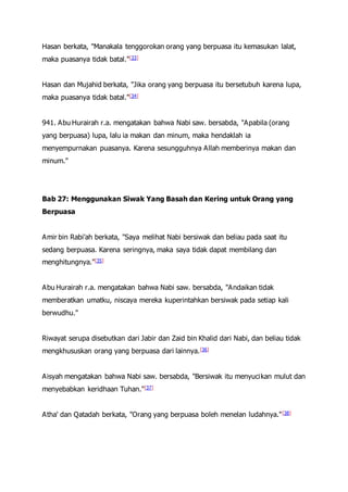 Hasan berkata, "Manakala tenggorokan orang yang berpuasa itu kemasukan lalat,
maka puasanya tidak batal."[33]
Hasan dan Mujahid berkata, "Jika orang yang berpuasa itu bersetubuh karena lupa,
maka puasanya tidak batal."[34]
941. Abu Hurairah r.a. mengatakan bahwa Nabi saw. bersabda, "Apabila (orang
yang berpuasa) lupa, lalu ia makan dan minum, maka hendaklah ia
menyempurnakan puasanya. Karena sesungguhnya Allah memberinya makan dan
minum."
Bab 27: Menggunakan Siwak Yang Basah dan Kering untuk Orang yang
Berpuasa
Amir bin Rabi'ah berkata, "Saya melihat Nabi bersiwak dan beliau pada saat itu
sedang berpuasa. Karena seringnya, maka saya tidak dapat membilang dan
menghitungnya."[35]
Abu Hurairah r.a. mengatakan bahwa Nabi saw. bersabda, "Andaikan tidak
memberatkan umatku, niscaya mereka kuperintahkan bersiwak pada setiap kali
berwudhu."
Riwayat serupa disebutkan dari Jabir dan Zaid bin Khalid dari Nabi, dan beliau tidak
mengkhususkan orang yang berpuasa dari lainnya.[36]
Aisyah mengatakan bahwa Nabi saw. bersabda, "Bersiwak itu menyucikan mulut dan
menyebabkan keridhaan Tuhan."[37]
Atha' dan Qatadah berkata, "Orang yang berpuasa boleh menelan ludahnya."[38]
 