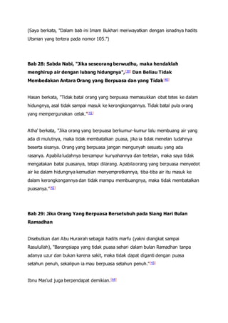 (Saya berkata, "Dalam bab ini Imam Bukhari meriwayatkan dengan isnadnya hadits
Utsman yang tertera pada nomor 105.")
Bab 28: Sabda Nabi, "Jika seseorang berwudhu, maka hendaklah
menghirup air dengan lubang hidungnya",[39] Dan Beliau Tidak
Membedakan Antara Orang yang Berpuasa dan yang Tidak[40]
Hasan berkata, "Tidak batal orang yang berpuasa memasukkan obat tetes ke dalam
hidungnya, asal tidak sampai masuk ke kerongkongannya. Tidak batal pula orang
yang mempergunakan celak."[41]
Atha' berkata, "Jika orang yang berpuasa berkumur-kumur lalu membuang air yang
ada di mulutnya, maka tidak membatalkan puasa, jika ia tidak menelan ludahnya
beserta sisanya. Orang yang berpuasa jangan mengunyah sesuatu yang ada
rasanya. Apabila ludahnya bercampur kunyahannya dan tertelan, maka saya tidak
mengatakan batal puasanya, tetapi dilarang. Apabila orang yang berpuasa menyedot
air ke dalam hidungnya kemudian menyemprotkannya, tiba-tiba air itu masuk ke
dalam kerongkongannya dan tidak mampu membuangnya, maka tidak membatalkan
puasanya."[42]
Bab 29: Jika Orang Yang Berpuasa Bersetubuh pada Siang Hari Bulan
Ramadhan
Disebutkan dari Abu Hurairah sebagai hadits marfu (yakni diangkat sampai
Rasulullah), "Barangsiapa yang tidak puasa sehari dalam bulan Ramadhan tanpa
adanya uzur dan bukan karena sakit, maka tidak dapat diganti dengan puasa
setahun penuh, sekalipun ia mau berpuasa setahun penuh."[43]
Ibnu Mas'ud juga berpendapat demikian.[44]
 