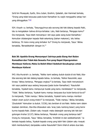 Sa'id bin Musayyab, Sya'bi, Ibnu Jubair, Ibrahim, Qatadah, dan Hammad berkata,
"Orang yang tidak berpuasa pada bulan Ramadhan itu wajib mengqadha setiap hari
yang ditinggalkan."[45]
924. Aisyah r.a. berkata, "Sesungguhnya ada seorang laki-laki datang kepada Nabi,
lalu ia mengatakan bahwa dirinya terbakar. Lalu, Nabi bertanya, 'Mengapa kamu?'
Dia menjawab, 'Saya telah mencampuri istri saya pada siang bulan Ramadhan.'
Kemudian didatangkan kepada Nabi sekantong (bahan makanan), lalu beliau
bertanya, 'Di mana orang yang terbakar itu?' Orang itu menjawab, 'Saya.' Beliau
bersabda, 'Bersedekahlah dengan ini.'"
Bab 30: Apabila Orang Mencampuri Istrinya pada Siang Hari Bulan
Ramadhan dan Tidak Ada Sesuatu Pun yang Dapat Dipergunakan
Membayar Kafarat, Maka Ia Boleh Diberi Sedekah Secukupnya untuk
Membayar Kafarat
943. Abu Hurairah r.a. berkata, "Ketika kami sedang duduk-duduk di sisi Nabi, tiba-
tiba seorang laki-laki datang kepada beliau. Ia berkata, 'Wahai Rasulullah, saya
binasa.' Beliau bertanya, 'Mengapa engkau?' Ia berkata, 'Saya telah menyetubuhi
istri saya padahal saya sedang berpuasa (pada bulan Ramadhan).' Rasulullah
bersabda, 'Apakah kamu mempunyai budak yang kamu merdekakan?' Ia menjawab,
'Tidak.' Beliau bertanya, 'Apakah kamu mampu berpuasa dua bulan berturut-turut?'
Ia menjawab, 'Tidak mampu.' Beliau bersabda, 'Apakah kamu mampu memberi
makan enam puluh orang miskin?' Ia menjawab, 'Tidak mampu.' Beliau bersabda,
'(Duduklah!' Kemudian ia duduk. 7/236), lalu berdiam di sisi Nabi. Ketika kami dalam
keadaan demikian, tiba-tiba dibawakan satu 'araq (satu kantong besar) yang berisi
kurma kepada Nabi. (Dalam satu riwayat: maka datanglah seorang laki-laki dari
golongan Anshar 3/137). Beliau bertanya, 'Manakah orang yang bertanya tadi?'
Orang itu menjawab, 'Saya.' Beliau bersabda, 'Ambillah ini dan sedekahkanlah.' Ia
berkata kepada beliau, 'Apakah kepada orang yang lebih fakir (dalam satu riwayat:
lebih membutuhkan) daripadaku wahai Rasulullah? Demi Allah di antara dua batu
 