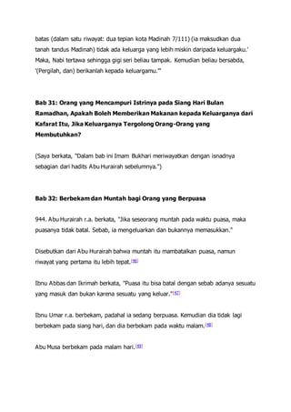 batas (dalam satu riwayat: dua tepian kota Madinah 7/111) (ia maksudkan dua
tanah tandus Madinah) tidak ada keluarga yang lebih miskin daripada keluargaku.'
Maka, Nabi tertawa sehingga gigi seri beliau tampak. Kemudian beliau bersabda,
'(Pergilah, dan) berikanlah kepada keluargamu.'"
Bab 31: Orang yang Mencampuri Istrinya pada Siang Hari Bulan
Ramadhan, Apakah Boleh Memberikan Makanan kepada Keluarganya dari
Kafarat Itu, Jika Keluarganya Tergolong Orang-Orang yang
Membutuhkan?
(Saya berkata, "Dalam bab ini Imam Bukhari meriwayatkan dengan isnadnya
sebagian dari hadits Abu Hurairah sebelumnya.")
Bab 32: Berbekam dan Muntah bagi Orang yang Berpuasa
944. Abu Hurairah r.a. berkata, "Jika seseorang muntah pada waktu puasa, maka
puasanya tidak batal. Sebab, ia mengeluarkan dan bukannya memasukkan."
Disebutkan dari Abu Hurairah bahwa muntah itu mambatalkan puasa, namun
riwayat yang pertama itu lebih tepat.[46]
Ibnu Abbas dan Ikrimah berkata, "Puasa itu bisa batal dengan sebab adanya sesuatu
yang masuk dan bukan karena sesuatu yang keluar."[47]
Ibnu Umar r.a. berbekam, padahal ia sedang berpuasa. Kemudian dia tidak lagi
berbekam pada siang hari, dan dia berbekam pada waktu malam.[48]
Abu Musa berbekam pada malam hari.[49]
 