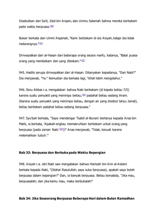 Disebutkan dari Sa'd, Zaid bin Arqam, dan Ummu Salamah bahwa mereka berbekam
pada waktu berpuasa.[50]
Bukair berkata dari Ummi Alqamah, "Kami berbekam di sisi Aisyah, tetapi dia tidak
melarangnya."[51]
Diriwayatkan dari al-Hasan dari beberapa orang secara marfu, katanya, "Batal puasa
orang yang membekam dan yang dibekam."[52]
945. Hadits serupa diriwayatkan dari al-Hasan. Ditanyakan kepadanya, "Dari Nabi?"
Dia menjawab, "Ya." Kemudian dia berkata lagi, "Allah lebih mengetahui."
946. Ibnu Abbas r.a. mengatakan bahwa Nabi berbekam (di kepala beliau 7/5)
karena suatu penyakit yang menimpa beliau,[53] padahal beliau sedang ihram.
(Karena suatu penyakit yang menimpa beliau, dengan air yang disebut lahyu Jamal),
beliau berbekam padahal beliau sedang berpuasa."
947. Syu'bah berkata, "Saya mendengar Tsabit al-Bunani bertanya kepada Anas bin
Malik, ia berkata, 'Apakah engkau memakruhkan berbekam untuk orang yang
berpuasa (pada zaman Nabi [54])?' Anas menjawab, 'Tidak, kecuali karena
melemahkan tubuh.'"
Bab 33: Berpuasa dan Berbuka pada Waktu Bepergian
948. Aisyah r.a. istri Nabi saw mengatakan bahwa Hamzah bin Anir al-Aslami
berkata kepada Nabi, "(Wahai Rasulullah, saya suka berpuasa), apakah saya boleh
berpuasa dalam bepergian?" Dan, ia banyak berpuasa. Beliau bersabda, "Jika mau,
berpuasalah; dan jika kamu mau, maka berbukalah!"
Bab 34: Jika Seseorang Berpuasa Beberapa Hari dalam Bulan Ramadhan
 