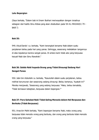 Lalu Bepergian
(Saya berkata, "Dalam bab ini Imam Bukhari meriwayatkan dengan isnadnya
sebagian dari hadits Ibnu Abbas yang akan disebutkan pada '64 AL-MAGHAZI / 79 -
BAB'.")
Bab 35:
949. Abud Darda' r.a. berkata, "Kami berangkat bersama Nabi dalam suatu
perjalanan beliau pada hari yang panas. Sehingga, seseorang meletakkan tangannya
di atas kepalanya karena sangat panas. Di antara kami tidak ada yang berpuasa
kecuali Nabi dan Ibnu Rawahah."
Bab 36: Sabda Nabi kepada Orang yang Tidak Dinaungi Sedang Hari
Sangat Panas
950. Jabir bin Abdullah r.a. berkata, "Rasulullah dalam suatu perjalanan, beliau
melihat kerumunan dan seseorang sedang dinaungi. Beliau bertanya, 'Apakah ini?'
Mereka menjawab, 'Seseorang yang sedang berpuasa.' Maka, beliau bersabda,
'Tidak termasuk kebajikan, berpuasa dalam bepergian.'"
Bab 37: Para Sahabat Nabi Tidak Saling Mencela dalam Hal Berpuasa dan
Berbuka (Tidak Berpuasa)
951. Anas bin Malik berkata, "Kami bepergian bersama Nabi, maka orang yang
berpuasa tidak mencela orang yang berbuka, dan orang yang berbuka tidak mencela
orang yang berpuasa."
 