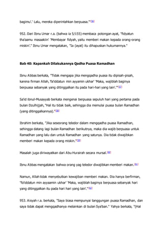 bagimu'.' Lalu, mereka diperintahkan berpuasa.'"[56]
952. Dari Ibnu Umar r.a. (bahwa ia 5/155) membaca potongan ayat, "fidyatun
tha'aamu masaakiin' 'Membayar fidyah, yaitu memberi makan kepada orang-orang
miskin'." Ibnu Umar mengatakan, "Ia (ayat) itu dihapuskan hukumannya."
Bab 40: Kapankah Dilakukannya Qadha Puasa Ramadhan
Ibnu Abbas berkata, "Tidak mengapa jika mengqadha puasa itu dipisah-pisah,
karena firman Allah, 'fa'iddatun min ayyamin ukhar' 'Maka, wajiblah baginya
berpuasa sebanyak yang ditinggalkan itu pada hari-hari yang lain'.'"[57]
Sa'id ibnul-Musayyab berkata mengenai berpuasa sepuluh hari yang pertama pada
bulan Dzulhijjah, "Hal itu tidak baik, sehingga dia memulai puasa bulan Ramadhan
(yang ditinggalkannya)."[58]
Ibrahim berkata, "Jika seseorang teledor dalam mengqadha puasa Ramadhan,
sehingga datang lagi bulan Ramadhan berikutnya, maka dia wajib berpuasa untuk
Ramadhan yang lalu dan untuk Ramadhan yang satunya. Dia tidak diwajibkan
memberi makan kepada orang miskin."[59]
Masalah juga diriwayatkan dari Abu Hurairah secara mursal.[60]
Ibnu Abbas mengatakan bahwa orang yag teledor diwajibkan memberi makan.[61]
Namun, Allah tidak menyebutkan kewajiban memberi makan. Dia hanya berfirman,
"fa'iddatun min ayyaamin ukhar' 'Maka, wajiblah baginya berpuasa sebanyak hari
yang ditinggalkan itu pada hari hari yang lain'."[62]
953. Aisyah r.a. berkata, "Saya biasa mempunyai tanggungan puasa Ramadhan, dan
saya tidak dapat mengqadhanya melainkan di bulan Sya'ban." Yahya berkata, "(Hal
 