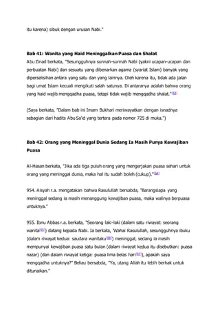 itu karena) sibuk dengan urusan Nabi."
Bab 41: Wanita yang Haid Meninggalkan Puasa dan Shalat
Abu Zinad berkata, "Sesungguhnya sunnah-sunnah Nabi (yakni ucapan-ucapan dan
perbuatan Nabi) dan sesuatu yang dibenarkan agama (syariat Islam) banyak yang
diperselisihan antara yang satu dan yang lainnya. Oleh karena itu, tidak ada jalan
bagi umat Islam kecuali mengikuti salah satunya. Di antaranya adalah bahwa orang
yang haid wajib mengqadha puasa, tetapi tidak wajib mengqadha shalat."[63]
(Saya berkata, "Dalam bab ini Imam Bukhari meriwayatkan dengan isnadnya
sebagian dari hadits Abu Sa'id yang tertera pada nomor 725 di muka.")
Bab 42: Orang yang Meninggal Dunia Sedang Ia Masih Punya Kewajiban
Puasa
Al-Hasan berkata, "Jika ada tiga puluh orang yang mengerjakan puasa sehari untuk
orang yang meninggal dunia, maka hal itu sudah boleh (cukup)."[64]
954. Aisyah r.a. mengatakan bahwa Rasulullah bersabda, "Barangsiapa yang
meninggal sedang ia masih menanggung kewajiban puasa, maka walinya berpuasa
untuknya."
955. Ibnu Abbas r.a. berkata, "Seorang laki-laki (dalam satu riwayat: seorang
wanita[65]) datang kepada Nabi. Ia berkata, 'Wahai Rasulullah, sesungguhnya ibuku
(dalam riwayat kedua: saudara wanitaku[66]) meninggal, sedang ia masih
mempunyai kewajiban puasa satu bulan (dalam riwayat kedua itu disebutkan: puasa
nazar) (dan dalam riwayat ketiga: puasa lima belas hari[67]), apakah saya
mengqadha untuknya?" Beliau bersabda, "Ya, utang Allah itu lebih berhak untuk
ditunaikan."
 