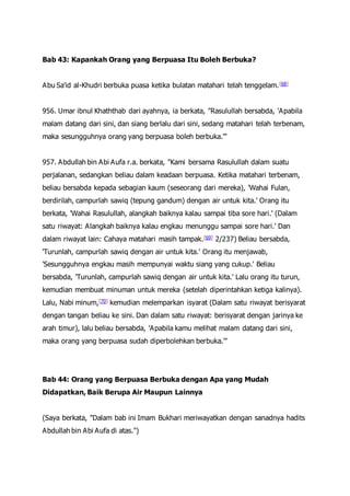 Bab 43: Kapankah Orang yang Berpuasa Itu Boleh Berbuka?
Abu Sa'id al-Khudri berbuka puasa ketika bulatan matahari telah tenggelam.[68]
956. Umar ibnul Khaththab dari ayahnya, ia berkata, "Rasulullah bersabda, 'Apabila
malam datang dari sini, dan siang berlalu dari sini, sedang matahari telah terbenam,
maka sesungguhnya orang yang berpuasa boleh berbuka.'"
957. Abdullah bin Abi Aufa r.a. berkata, "Kami bersama Rasulullah dalam suatu
perjalanan, sedangkan beliau dalam keadaan berpuasa. Ketika matahari terbenam,
beliau bersabda kepada sebagian kaum (seseorang dari mereka), 'Wahai Fulan,
berdirilah, campurlah sawiq (tepung gandum) dengan air untuk kita.' Orang itu
berkata, 'Wahai Rasulullah, alangkah baiknya kalau sampai tiba sore hari.' (Dalam
satu riwayat: Alangkah baiknya kalau engkau menunggu sampai sore hari.' Dan
dalam riwayat lain: Cahaya matahari masih tampak.[69] 2/237) Beliau bersabda,
'Turunlah, campurlah sawiq dengan air untuk kita.' Orang itu menjawab,
'Sesungguhnya engkau masih mempunyai waktu siang yang cukup.' Beliau
bersabda, 'Turunlah, campurlah sawiq dengan air untuk kita.' Lalu orang itu turun,
kemudian membuat minuman untuk mereka (setelah diperintahkan ketiga kalinya).
Lalu, Nabi minum,[70] kemudian melemparkan isyarat (Dalam satu riwayat berisyarat
dengan tangan beliau ke sini. Dan dalam satu riwayat: berisyarat dengan jarinya ke
arah timur), lalu beliau bersabda, 'Apabila kamu melihat malam datang dari sini,
maka orang yang berpuasa sudah diperbolehkan berbuka.'"
Bab 44: Orang yang Berpuasa Berbuka dengan Apa yang Mudah
Didapatkan, Baik Berupa Air Maupun Lainnya
(Saya berkata, "Dalam bab ini Imam Bukhari meriwayatkan dengan sanadnya hadits
Abdullah bin Abi Aufa di atas.")
 