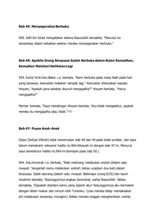 Bab 45: Menyegerakan Berbuka
958. Sahl bin Sa'ad mengatakan bahwa Rasulullah bersabda, "Manusia itu
senantiasa dalam kebaikan selama mereka menyegerakan berbuka."
Bab 46: Apabila Orang Berpuasa Sudah Berbuka dalam Bulan Ramadhan,
Kemudian Matahari Kelihatan Lagi
959. Asma' binti Abu Bakar r.a. berkata, "Kami berbuka pada masa Nabi pada hari
yang berawan, kemudian matahari tampak lagi." Kemudian ditanyakan kepada
Hisyam, "Apakah para sahabat disuruh mengqadha?" Hisyam berkata, "Harus
mengqadha?"
Ma'mar berkata, "Saya mendengar Hisyam berkata, 'Aku tidak mengetahui, apakah
mereka itu mengqadha atau tidak.'"[71]
Bab 47: Puasa Anak-Anak
(Saya [Sofyan Efendi] tidak menemukan bab 48 dan 49 pada kitab sumber, dan saya
belum memahami relevansi hadits no.964 dibawah ini dengan bab 47 ini. Menurut
saya semestinya hadits no.964 ini disimpan pada bab 50.)
964. Abu Hurairah r.a. berkata, "Nabi melarang melakukan wishal (Dalam satu
riwayat: 'Janganlah kamu melakukan wishal', beliau ucapkan dua kali) dalam
berpuasa. Salah seorang (dalam satu riwayat: Beberapa orang 8/32) dan kaum
muslimin berkata, 'Sesungguhnya engkau berwishal, wahai Rasulullah.' Beliau
bersabda, 'Siapakah diantara kamu yang seperti aku? Sesungguhnya aku bermalam
dengan diberi makan dan minum oleh Tuhanku.' (Lalu mereka tetap memaksakan
diri melakukan semampu mungkin). Ketika mereka enggan menghentikan wishal,
 