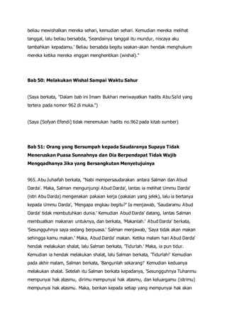 beliau mewishalkan mereka sehari, kemudian sehari. Kemudian mereka melihat
tanggal, lalu beliau bersabda, 'Seandainya tanggal itu mundur, niscaya aku
tambahkan kepadamu.' Beliau bersabda begitu seakan-akan hendak menghukum
mereka ketika mereka enggan menghentikan (wishal)."
Bab 50: Melakukan Wishal Sampai Waktu Sahur
(Saya berkata, "Dalam bab ini Imam Bukhari meriwayatkan hadits Abu Sa'id yang
tertera pada nomor 962 di muka.")
(Saya [Sofyan Efendi] tidak menemukan hadits no.962 pada kitab sumber)
Bab 51: Orang yang Bersumpah kepada Saudaranya Supaya Tidak
Meneruskan Puasa Sunnahnya dan Dia Berpendapat Tidak Wajib
Mengqadhanya Jika yang Bersangkutan Menyetujuinya
965. Abu Juhaifah berkata, "Nabi mempersaudarakan antara Salman dan Abud
Darda'. Maka, Salman mengunjungi Abud Darda', lantas ia melihat Ummu Darda'
(istri Abu Darda) mengenakan pakaian kerja (pakaian yang jelek), lalu ia bertanya
kepada Ummu Darda', 'Mengapa engkau begitu?' Ia menjawab, 'Saudaramu Abud
Darda' tidak membutuhkan dunia.' Kemudian Abud Darda' datang, lantas Salman
membuatkan makanan untuknya, dan berkata, 'Makanlah.' Abud Darda' berkata,
'Sesungguhnya saya sedang berpuasa.' Salman menjawab, 'Saya tidak akan makan
sehingga kamu makan.' Maka, Abud Darda' makan. Ketika malam hari Abud Darda'
hendak melakukan shalat, lalu Salman berkata, 'Tidurlah.' Maka, ia pun tidur.
Kemudian ia hendak melakukan shalat, lalu Salman berkata, 'Tidurlah!' Kemudian
pada akhir malam, Salman berkata, 'Bangunlah sekarang!' Kemudian keduanya
melakukan shalat. Setelah itu Salman berkata kepadanya, 'Sesungguhnya Tuhanmu
mempunyai hak atasmu, dirimu mempunyai hak atasmu, dan keluargamu (istrimu)
mempunyai hak atasmu. Maka, berikan kepada setiap yang mempunyai hak akan
 