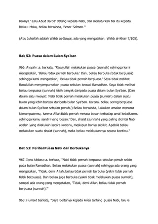 haknya.' Lalu Abud Darda' datang kepada Nabi, dan menuturkan hal itu kepada
beliau. Maka, beliau bersabda, 'Benar Salman.'"
(Abu Juhaifah adalah Wahb as-Suwai, ada yang mengatakan: Wahb al-Khair 7/105).
Bab 52: Puasa dalam Bulan Sya'ban
966. Aisyah r.a. berkata, "Rasulullah melakukan puasa (sunnah) sehingga kami
mengatakan, 'Beliau tidak pernah berbuka.' Dan, beliau berbuka (tidak berpuasa)
sehingga kami mengatakan, 'Beliau tidak pernah berpuasa.' Saya tidak melihat
Rasulullah menyempurnakan puasa sebulan kecuali Ramadhan. Saya tidak melihat
beliau berpuasa (sunnah) lebih banyak daripada puasa dalam bulan Sya'ban. (Dan
dalam satu riwayat: 'Nabi tidak pernah melakukan puasa (sunnah) dalam suatu
bulan yang lebih banyak daripada bulan Sya'ban. Karena, beliau sering berpuasa
dalam bulan Sya'ban sebulan penuh.') Beliau bersabda, 'Lakukan amalan menurut
kemampuanmu, karena Allah tidak pernah merasa bosan terhadap amal kebaikanmu
sehingga kamu sendiri yang bosan.' Dan, shalat (sunnah) yang paling dicintai Nabi
adalah yang dilakukan secara kontinu, meskipun hanya sedikit. Apabila beliau
melakukan suatu shalat (sunnah), maka beliau melakukannya secara kontinu."
Bab 53: Perihal Puasa Nabi dan Berbukanya
967. Ibnu Abbas r.a. berkata, "Nabi tidak pernah berpuasa sebulan penuh selain
pada bulan Ramadhan. Beliau melakukan puasa (sunnah) sehingga ada orang yang
mengatakan, 'Tidak, demi Allah, beliau tidak pernah berbuka (yakni tidak pernah
tidak berpuasa). Dan beliau juga berbuka (yakni tidak melakukan puasa sunnah),
sampai ada orang yang mengatakan, 'Tidak, demi Allah, beliau tidak pernah
berpuasa (sunnah).'"
968. Humaid berkata, "Saya bertanya kepada Anas tentang puasa Nabi, lalu ia
 