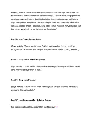 berkata, 'Tidaklah beliau berpuasa di suatu bulan melainkan saya melihatnya, dan
tidaklah beliau berbuka melainkan saya melihatnya. Tidaklah beliau berjaga malam
melainkan saya melihatnya, dan tidaklah beliau tidur melainkan saya melihatnya.
Saya tidak pernah menyentuh kain wool campur sutra atau sutra yang lebih halus
daripada telapak tangan Rasulullah. Saya tidak pernah mencium minyak kasturi dan
bau harum yang lebih harum daripada bau Rasulullah.'"
Bab 54: Hak Tamu Dalam Puasa
(Saya berkata, "Dalam bab ini Imam Bukhari meriwayatkan dengan isnadnya
sebagian dari hadits Ibnu Amr yang tertera pada '66-fadhaailul qur'an / 34-Bab'.")
Bab 55: Hak Tubuh dalam Berpuasa
Saya berkata, "Dalam bab ini Imam Bukhari meriwayatkan dengan isnadnya hadits
Ibnu Amr yang diisyaratkan di atas.")
Bab 56: Berpuasa Setahun
(Saya berkata, "Dalam bab ini Imam meriwayatkan dengan isnadnya hadits Ibnu
Amr yang diisyaratkan tadi.")
Bab 57: Hak Keluarga (Istri) dalam Puasa
Hal itu diriwayatkan oleh Abu Juhaifah dari Nabi saw.[72]
 