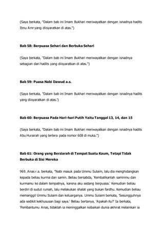 (Saya berkata, "Dalam bab ini Imam Bukhari meriwayatkan dengan isnadnya hadits
Ibnu Amr yang diisyaratkan di atas.")
Bab 58: Berpuasa Sehari dan Berbuka Sehari
(Saya berkata, "Dalam bab ini Imam Bukhari meriwayatkan dengan isnadnya
sebagian dari hadits yang diisyaratkan di atas.")
Bab 59: Puasa Nabi Dawud a.s.
(Saya berkata, "Dalam bab ini Imam Bukhari meriwayatkan dengan isnadnya hadits
yang diisyaratkan di atas.')
Bab 60: Berpuasa Pada Hari-hari Putih Yaitu Tanggal 13, 14, dan 15
(Saya berkata, "Dalam bab ini Imam Bukhari meriwayatkan dengan isnadnya hadits
Abu Hurairah yang tertera pada nomor 608 di muka.")
Bab 61: Orang yang Berziarah di Tempat Suatu Kaum, Tetapi Tidak
Berbuka di Sisi Mereka
969. Anas r.a. berkata, "Nabi masuk pada Ummu Sulaim, lalu dia menghidangkan
kepada beliau kurma dan samin. Beliau bersabda, 'Kembalikanlah saminmu dan
kurmamu ke dalam tempatnya, karena aku sedang berpuasa.' Kemudian beliau
berdiri di sudut rumah, lalu melakukan shalat yang bukan fardhu. Kemudian beliau
memanggil Ummu Sulaim dan keluarganya. Ummu Sulaim berkata, 'Sesungguhnya
ada sedikit kekhususan bagi saya.' Beliau bertanya, 'Apakah itu?' Ia berkata,
'Pembantumu Anas, tidaklah ia meninggalkan kebaikan dunia akhirat melainkan ia
 