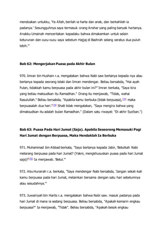mendoakan untukku, 'Ya Allah, berilah ia harta dan anak, dan berkahilah ia
padanya.' Sesungguhnya saya termasuk orang Anshar yang paling banyak hartanya.
Anakku Umainah menceritakan kepadaku bahwa dimakamkan untuk selain
keturunan dan cucu-cucu saya sebelum Hajjaj di Bashrah selang seratus dua puluh
lebih.'"
Bab 62: Mengerjakan Puasa pada Akhir Bulan
970. Imran bin Hushain r.a. mengatakan bahwa Nabi saw bertanya kepada nya atau
bertanya kepada seorang lelaki dan Imran mendengar. Beliau bersabda, "Hai ayah
Fulan, tidakkah kamu berpuasa pada akhir bulan ini?" Imran berkata, "Saya kira
yang beliau maksudkan itu Ramadhan." Orang itu menjawab, "Tidak, wahai
Rasulullah." Beliau bersabda, "Apabila kamu berbuka (tidak berpuasa),[73] maka
berpuasalah dua hari."[74] Shalt tidak mengatakan, "Saya mengira bahwa yang
dimaksudkan itu adalah bulan Ramadhan." (Dalam satu riwayat: "Di akhir Sya'ban.")
Bab 63: Puasa Pada Hari Jumat (Saja). Apabila Seseorang Memasuki Pagi
Hari Jumat dengan Berpuasa, Maka Hendaklah Ia Berbuka
971. Muhammad bin Abbad berkata, "Saya bertanya kepada Jabir, 'Betulkah Nabi
melarang berpuasa pada hari Jumat? (Yakni, mengkhususkan puasa pada hari Jumat
saja)?'[75] Ia menjawab. 'Betul.'"
972. Abu Hurairah r.a. berkata, "Saya mendengar Nabi bersabda, 'Jangan sekali-kali
kamu berpuasa pada hari Jumat, melainkan bersama dengan satu hari sebelumnya
atau sesudahnya.'"
973. Juwairiyah bin Harits r.a. mengatakan bahwa Nabi saw. masuk padanya pada
hari Jumat di mana ia sedang berpuasa. Beliau bersabda, "Apakah kemarin engkau
berpuasa?" Ia menjawab, "Tidak". Beliau bersabda, "Apakah besok engkau
 
