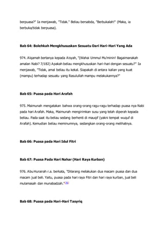 berpuasa?" Ia menjawab, "Tidak." Beliau bersabda, "Berbukalah!" (Maka, ia
berbuka/tidak berpuasa).
Bab 64: Bolehkah Mengkhususkan Sesuatu Dari Hari-Hari Yang Ada
974. Alqamah bertanya kepada Aisyah, "(Wahai Ummul Mu'minin! Bagaimanakah
amalan Nabi? 7/182) Apakah beliau mengkhususkan hari-hari dengan sesuatu?" Ia
menjawab, "Tidak, amal beliau itu kekal. Siapakah di antara kalian yang kuat
(mampu) terhadap sesuatu yang Rasulullah mampu melakukannya?"
Bab 65: Puasa pada Hari Arafah
975. Maimunah mengatakan bahwa orang-orang ragu-ragu terhadap puasa nya Nabi
pada hari Arafah. Maka, Maimunah mengirimkan susu yang telah diperah kepada
beliau. Pada saat itu beliau sedang berhenti di mauqif (yakni tempat wuquf di
Arafah). Kemudian beliau meminumnya, sedangkan orang-orang melihatnya.
Bab 66: Puasa pada Hari Idul Fitri
Bab 67: Puasa Pada Hari Nahar (Hari Raya Kurban)
976. Abu Hurairah r.a. berkata, "Dilarang melakukan dua macam puasa dan dua
macam jual beli. Yaitu, puasa pada hari raya Fitri dan hari raya kurban, jual beli
mulamasah dan munabadzah."[76]
Bab 68: Puasa pada Hari-Hari Tasyriq
 