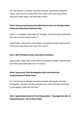 920. Abu Hurairah r.a. berkata, "Rasulullah bersabda, 'Apabila bulan Ramadhan
datang, maka pintu-pintu langit (dalam satu riwayat: pintu-pintu surga) dibuka,
pintu-pintu neraka ditutup, dan setan-setan dirantai."
Bab 6: Orang yang Berpuasa Ramadhan Karena Iman dan Mengharapkan
Pahala dari Allah Serta Keikhlasan Niat
Aisyah r.a. mengatakan bahwa Nabi saw. bersabda, "Orang-orang akan dibangkitkan
dari kuburnya sesuai dengan niatnya."[3]
(Saya berkata, "Dalam bab ini Imam Bukhari meriwayatkan dengan isnadnya hadits
Abu Hurairah yang tertera pada nomor 26 di muka.")
Bab 7: Nabi Paling Dermawan pada Bulan Ramadhan
(Saya berkata, "Dalam bab ini Imam Bukhari meriwayatkan dengan isnadnya hadits
Ibnu Abbas yang tertera pada nomor 4 di muka.")
Bab 8: Orang yang Tidak Meninggalkan Kata-kata Dusta dan
Pengamalannya di Dalam Puasa
921. Abu Hurairah r.a. berkata, "Rasulullah bersabda, 'Barangsiapa yang tidak
meninggalkan kata-kata dusta dan perbuatan buruk, maka Allah tidak memerlukan
ia meninggalkan makan dan minunmya.'"
Bab 9: Apakah Seseorang Itu Perlu Mengucapkan, "Sesungguhnya Aku Ini
Sedang Berpuasa", Jika Ia Dicaci Maki?
 