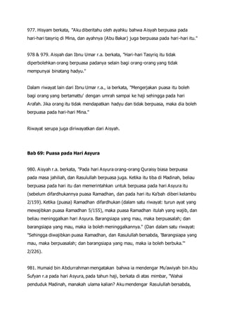 977. Hisyam berkata, "Aku diberitahu oleh ayahku bahwa Aisyah berpuasa pada
hari-hari tasyriq di Mina, dan ayahnya (Abu Bakar) juga berpuasa pada hari-hari itu."
978 & 979. Aisyah dan Ibnu Umar r.a. berkata, "Hari-hari Tasyriq itu tidak
diperbolehkan orang berpuasa padanya selain bagi orang-orang yang tidak
mempunyai binatang hadyu."
Dalam riwayat lain dari Ibnu Umar r.a., ia berkata, "Mengerjakan puasa itu boleh
bagi orang yang bertamattu' dengan umrah sampai ke haji sehingga pada hari
Arafah. Jika orang itu tidak mendapatkan hadyu dan tidak berpuasa, maka dia boleh
berpuasa pada hari-hari Mina."
Riwayat serupa juga diriwayatkan dari Aisyah.
Bab 69: Puasa pada Hari Asyura
980. Aisyah r.a. berkata, "Pada hari Asyura orang-orang Quraisy biasa berpuasa
pada masa jahiliah, dan Rasulullah berpuasa juga. Ketika itu tiba di Madinah, beliau
berpuasa pada hari itu dan memerintahkan untuk berpuasa pada hari Asyura itu
(sebelum difardhukannya puasa Ramadhan, dan pada hari itu Ka'bah diberi kelambu
2/159). Ketika (puasa) Ramadhan difardhukan (dalam satu riwayat: turun ayat yang
mewajibkan puasa Ramadhan 5/155), maka puasa Ramadhan itulah yang wajib, dan
beliau meninggalkan hari Asyura. Barangsiapa yang mau, maka berpuasalah; dan
barangsiapa yang mau, maka ia boleh meninggalkannya." (Dan dalam satu riwayat:
"Sehingga diwajibkan puasa Ramadhan, dan Rasulullah bersabda, 'Barangsiapa yang
mau, maka berpuasalah; dan barangsiapa yang mau, maka ia boleh berbuka.'"
2/226).
981. Humaid bin Abdurrahman mengatakan bahwa ia mendengar Mu'awiyah bin Abu
Sufyan r.a pada hari Asyura, pada tahun haji, berkata di atas mimbar, "Wahai
penduduk Madinah, manakah ulama kalian? Aku mendengar Rasulullah bersabda,
 
