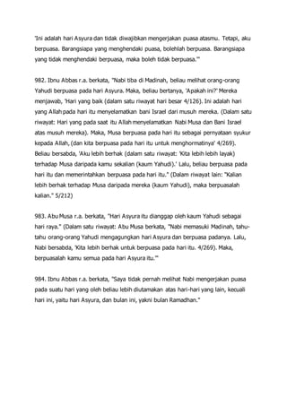 'Ini adalah hari Asyura dan tidak diwajibkan mengerjakan puasa atasmu. Tetapi, aku
berpuasa. Barangsiapa yang menghendaki puasa, bolehlah berpuasa. Barangsiapa
yang tidak menghendaki berpuasa, maka boleh tidak berpuasa.'"
982. Ibnu Abbas r.a. berkata, "Nabi tiba di Madinah, beliau melihat orang-orang
Yahudi berpuasa pada hari Asyura. Maka, beliau bertanya, 'Apakah ini?' Mereka
menjawab, 'Hari yang baik (dalam satu riwayat hari besar 4/126). Ini adalah hari
yang Allah pada hari itu menyelamatkan bani Israel dari musuh mereka. (Dalam satu
riwayat: Hari yang pada saat itu Allah menyelamatkan Nabi Musa dan Bani Israel
atas musuh mereka). Maka, Musa berpuasa pada hari itu sebagai pernyataan syukur
kepada Allah, (dan kita berpuasa pada hari itu untuk menghormatinya' 4/269).
Beliau bersabda, 'Aku lebih berhak (dalam satu riwayat: 'Kita lebih lebih layak)
terhadap Musa daripada kamu sekalian (kaum Yahudi).' Lalu, beliau berpuasa pada
hari itu dan memerintahkan berpuasa pada hari itu." (Dalam riwayat lain: "Kalian
lebih berhak terhadap Musa daripada mereka (kaum Yahudi), maka berpuasalah
kalian." 5/212)
983. Abu Musa r.a. berkata, "Hari Asyura itu dianggap oleh kaum Yahudi sebagai
hari raya." (Dalam satu riwayat: Abu Musa berkata, "Nabi memasuki Madinah, tahu-
tahu orang-orang Yahudi mengagungkan hari Asyura dan berpuasa padanya. Lalu,
Nabi bersabda, 'Kita lebih berhak untuk berpuasa pada hari itu. 4/269). Maka,
berpuasalah kamu semua pada hari Asyura itu.'"
984. Ibnu Abbas r.a. berkata, "Saya tidak pernah melihat Nabi mengerjakan puasa
pada suatu hari yang oleh beliau lebih diutamakan atas hari-hari yang lain, kecuali
hari ini, yaitu hari Asyura, dan bulan ini, yakni bulan Ramadhan."
 
