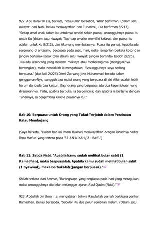 922. Abu Hurairah r.a, berkata, "Rasulullah bersabda, 'Allah berfirman, (dalam satu
riwayat: dari Nabi, beliau meriwayatkan dari Tuhanmu, Dia berfirman 8/212),
"Setiap amal anak Adam itu untuknya sendiri selain puasa, sesungguhnya puasa itu
untuk Ku (dalam satu riwayat: Tiap-tiap amalan memiliki kafarat, dan puasa itu
adalah untuk Ku 8/212), dan Aku yang membalasnya. Puasa itu perisai. Apabila ada
seseorang di antaramu berpuasa pada suatu hari, maka janganlah berkata kotor dan
jangan berteriak-teriak (dan dalam satu riwayat: jangan bertindak bodoh 2/226).
Jika ada seseorang yang mencaci makinya atau memeranginya (mengajaknya
bertengkar), maka hendaklah ia mengatakan, 'Sesungguhnya saya sedang
berpuasa.' (dua kali 2/226) Demi Zat yang jiwa Muhammad berada dalam
genggaman-Nya, sungguh bau mulut orang yang berpuasa di sisi Allah adalah lebih
harum daripada bau kasturi. Bagi orang yang berpuasa ada dua kegembiraan yang
dirasakannya. Yaitu, apabila berbuka, ia bergembira; dan apabila ia bertemu dengan
Tuhannya, ia bergembira karena puasanya itu."
Bab 10: Berpuasa untuk Orang yang Takut Terjatuh dalam Perzinaan
Kalau Membujang
(Saya berkata, "Dalam bab ini Imam Bukhari meriwayatkan dengan isnadnya hadits
Ibnu Mas'ud yang tertera pada '67-AN-NIKAH / 2 - BAB'.")
Bab 11: Sabda Nabi, "Apabila kamu sudah melihat bulan sabit (1
Ramadhan), maka berpuasalah. Apabila kamu sudah melihat bulan sabit
(1 Syawwal), maka berbukalah (jangan berpuasa)."[4]
Shilah berkata dari Ammar, "Barangsiapa yang berpuasa pada hari yang meragukan,
maka sesungguhnya dia telah melanggar ajaran Abul Qasim (Nabi)."[5]
923. Abdullah bin Umar r.a. mengatakan bahwa Rasulullah pernah berbicara perihal
Ramadhan. Beliau bersabda, "Sebulan itu dua puluh sembilan malam. (Dalam satu
 