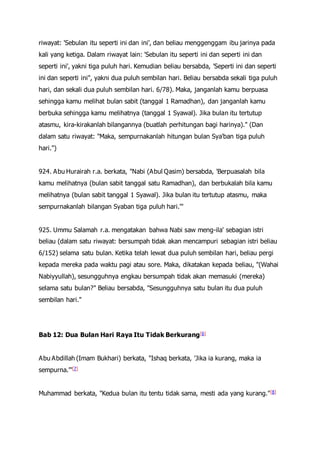 riwayat: 'Sebulan itu seperti ini dan ini', dan beliau menggenggam ibu jarinya pada
kali yang ketiga. Dalam riwayat lain: 'Sebulan itu seperti ini dan seperti ini dan
seperti ini', yakni tiga puluh hari. Kemudian beliau bersabda, 'Seperti ini dan seperti
ini dan seperti ini", yakni dua puluh sembilan hari. Beliau bersabda sekali tiga puluh
hari, dan sekali dua puluh sembilan hari. 6/78). Maka, janganlah kamu berpuasa
sehingga kamu melihat bulan sabit (tanggal 1 Ramadhan), dan janganlah kamu
berbuka sehingga kamu melihatnya (tanggal 1 Syawal). Jika bulan itu tertutup
atasmu, kira-kirakanlah bilangannya (buatlah perhitungan bagi harinya)." (Dan
dalam satu riwayat: "Maka, sempurnakanlah hitungan bulan Sya'ban tiga puluh
hari.")
924. Abu Hurairah r.a. berkata, "Nabi (Abul Qasim) bersabda, 'Berpuasalah bila
kamu melihatnya (bulan sabit tanggal satu Ramadhan), dan berbukalah bila kamu
melihatnya (bulan sabit tanggal 1 Syawal). Jika bulan itu tertutup atasmu, maka
sempurnakanlah bilangan Syaban tiga puluh hari.'"
925. Ummu Salamah r.a. mengatakan bahwa Nabi saw meng-ila' sebagian istri
beliau (dalam satu riwayat: bersumpah tidak akan mencampuri sebagian istri beliau
6/152) selama satu bulan. Ketika telah lewat dua puluh sembilan hari, beliau pergi
kepada mereka pada waktu pagi atau sore. Maka, dikatakan kepada beliau, "(Wahai
Nabiyyullah), sesungguhnya engkau bersumpah tidak akan memasuki (mereka)
selama satu bulan?" Beliau bersabda, "Sesungguhnya satu bulan itu dua puluh
sembilan hari."
Bab 12: Dua Bulan Hari Raya Itu Tidak Berkurang[6]
Abu Abdillah (Imam Bukhari) berkata, "Ishaq berkata, 'Jika ia kurang, maka ia
sempurna.'"[7]
Muhammad berkata, "Kedua bulan itu tentu tidak sama, mesti ada yang kurang."[8]
 