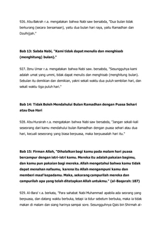 926. Abu Bakrah r.a. mengatakan bahwa Nabi saw bersabda, "Dua bulan tidak
berkurang (secara bersamaan), yaitu dua bulan hari raya, yaitu Ramadhan dan
Dzulhijjah."
Bab 13: Sabda Nabi, "Kami tidak dapat menulis dan menghisab
(menghitung) bulan)."
927. Ibnu Umar r.a. mengatakan bahwa Nabi saw. bersabda, "Sesungguhya kami
adalah umat yang ummi, tidak dapat menulis dan menghisab (menghitung bulan).
Sebulan itu demikian dan demikian, yakni sekali waktu dua puluh sembilan hari, dan
sekali waktu tiga puluh hari."
Bab 14: Tidak Boleh Mendahului Bulan Ramadhan dengan Puasa Sehari
atau Dua Hari
928. Abu Hurairah r.a. mengatakan bahwa Nabi saw bersabda, "Jangan sekali-kali
seseorang dari kamu mendahului bulan Ramadhan dengan puasa sehari atau dua
hari, kecuali seseorang yang biasa berpuasa, maka berpuasalah hari itu."
Bab 15: Firman Allah, "Dihalalkan bagi kamu pada malam hari puasa
bercampur dengan istri-istri kamu. Mereka itu adalah pakaian bagimu,
dan kamu pun pakaian bagi mereka. Allah mengetahui bahwa kamu tidak
dapat menahan nafsumu, karena itu Allah mengampuni kamu dan
memberi maaf kepadamu. Maka, sekarang campurilah mereka dan
campurilah apa yang telah ditetapkan Allah untukmu." (al-Baqarah: 187)
929. Al-Bara' r.a. berkata, "Para sahabat Nabi Muhammad apabila ada seorang yang
berpuasa, dan datang waktu berbuka, tetapi ia tidur sebelum berbuka, maka ia tidak
makan di malam dan siang harinya sampai sore. Sesungguhnya Qais bin Shirmah al-
 