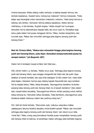 Anshari berpuasa. Ketika datang waktu berbuka, ia datang kepada istrinya, lalu
berkata kepadanya, 'Apakah kamu mempunyai makanan? Istrinya menjawab, 'Tidak,
tetapi saya berangkat untuk mencarikan (makanan) untukmu.' Pada siang harinya ia
bekerja, lalu tertidur. Kemudian istrinya datang kepadanya. Ketika istrinya
melihatnya, si istri berkata, 'Rugilah engkau.' Ketika tengah hari ia pingsan.
Kemudian hal itu diberitahukan kepada Nabi, lalu turun ayat ini, 'Dihalalkan bagi
kamu pada malam hari puasa menggauli istrimu.' Maka, mereka bergembira, dan
turunlah ayat, 'Makan dan minumlah sehingga jelas bagimu benang putih dari
benang hitam.'"
Bab 16: Firman Allah, "Makan dan minumlah hingga jelas begimu benang
putih dari benang hitam, yaitu fajar. Kemudian sempurnakanlah puasa itu
sampai malam." (al-Baqarah: 187)
Dalam hal ini terdapat riwayat al-Bara' dari Nabi saw..
930. Adi bin Hatim r.a. berkata, "Ketika turun ayat, 'Sehingga jelas bagimu benang
putih dari benang hitam; saya sengaja mengambil tali hitam dan tali putih. Saya
letakkan di bawah bantalku dan saya lihat (sebagian 5/156) malam hari, maka tidak
jelas bagiku. Keesokan harinya saya datang kepada Rasulullah dan saya ceritakan
hal itu kepada beliau. Maka, beliau bersabda, 'Sesungguhnya bantalmu itu terlalu
panjang kalau benang putih dan benang hitam itu di bawah bantalmu!' (Dan dalam
satu riwayat beliau bersabda, 'Sesungguhnya lehermu terlalu panjang untuk melihat
kedua benang itu.' Kemudian beliau bersabda, Tidak demikian), sesungguhnya yang
dimaksud adalah hitamnya malam dan putihnya siang hari.'"
931. Sahl bin Sa'ad berkata, "Diturunkan ayat, 'wakuluu wasyrabuu hattaa
yatabayyana lakumul khaithul abyadhu minal khaithil aswadi' 'Makan dan minumlah
sehingga jelas bagimu benang putih dari benang hitam;' dan belum turun lafal,
'minal fajri.' Maka, orang yang bermaksud hendak puasa mengikatkan benang putih
dan benang hitam di kakinya. Ia senantiasa makan sehingga jelas kelihatan baginya
 