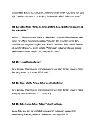 kedua macam benang itu. Kemudian Allah menurunkan firman-Nya, 'minal fajri 'yaitu
fajar',' barulah mereka tahu bahwa yang dimaksudkan adalah malam dan siang."
Bab 17: Sabda Nabi, "Janganlah menghalang-halangi sahurmu azan yang
diucapkan Bilal."
932 & 933. Ibnu Umar dan Aisyah r.a. mengatakan bahwa Bilal biasa berazan pada
malam hari. Maka, Rasulullah bersabda, "Makanlah dan minumlah sampai Ibnu
Ummi Maktum mengumandangkan azan. Karena Ibnu Ummi Maktum tidak berazan
sebelum terbit fajar." Al-Qasim berkata, "Antara azan keduanya tidak ada sesuatu
(peristiwa) melainkan yang ini naik, dan yang itu turun."
Bab 18: Mengakhirkan Sahur[9]
(Saya berkata, "Dalam bab ini Imam Bukhari meriwayatkan dengan isnadnya hadits
Sahl yang tertera pada nomor 323 di muka.")
Bab 19: Kadar Waktu Antara Sahur dan Shalat Subuh
(Saya berkata, "Dalam bab ini Imam Bukhari meriwayatkan dengan isnadnya hadits
Anas yang tertera pada nomor 322 di muka.")
Bab 20: Keberkahan Sahur, Tetapi Tidak Diwajibkan
Karena Nabi saw. dan para sahabat beliau pernah melakukan puasa wishal
(bersambung dua hari), dan tidak disebut-sebut tentang sahur.[10]
 