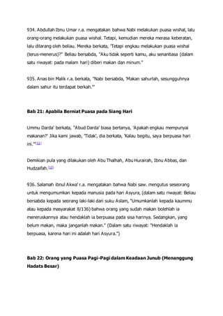 934. Abdullah Ibnu Umar r.a. mengatakan bahwa Nabi melakukan puasa wishal, lalu
orang-orang melakukan puasa wishal. Tetapi, kemudian mereka merasa keberatan,
lalu dilarang oleh beliau. Mereka berkata, 'Tetapi engkau melakukan puasa wishal
(terus-menerus)?" Beliau bersabda, "Aku tidak seperti kamu, aku senantiasa (dalam
satu riwayat: pada malam hari) diberi makan dan minum."
935. Anas bin Malik r.a. berkata, "Nabi bersabda, 'Makan sahurlah, sesungguhnya
dalam sahur itu terdapat berkah.'"
Bab 21: Apabila Berniat Puasa pada Siang Hari
Ummu Darda' berkata, "Abud Darda' biasa bertanya, 'Apakah engkau mempunyai
makanan?' Jika kami jawab, 'Tidak', dia berkata, 'Kalau begitu, saya berpuasa hari
ini.'"[11]
Demikian pula yang dilakukan oleh Abu Thalhah, Abu Hurairah, Ibnu Abbas, dan
Hudzaifah.[12]
936. Salamah ibnul Akwa' r.a. mengatakan bahwa Nabi saw. mengutus seseorang
untuk mengumumkan kepada manusia pada hari Asyura, (dalam satu riwayat: Beliau
bersabda kepada seorang laki-laki dari suku Aslam, "Umumkanlah kepada kaummu
atau kepada masyarakat 8/136) bahwa orang yang sudah makan bolehlah ia
meneruskannya atau hendaklah ia berpuasa pada sisa harinya. Sedangkan, yang
belum makan, maka janganlah makan." (Dalam satu riwayat: "Hendaklah ia
berpuasa, karena hari ini adalah hari Asyura.")
Bab 22: Orang yang Puasa Pagi-Pagi dalam Keadaan Junub (Menanggung
Hadats Besar)
 