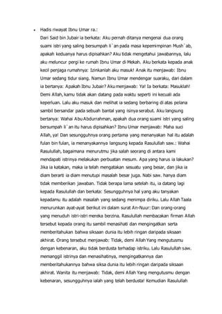  Hadis riwayat Ibnu Umar ra.:
Dari Said bin Jubair ia berkata: Aku pernah ditanya mengenai dua orang
suami istri yang saling bersumpah li`an pada masa kepemimpinan Mush`ab,
apakah keduanya harus dipisahkan? Aku tidak mengetahui jawabannya, lalu
aku meluncur pergi ke rumah Ibnu Umar di Mekah. Aku berkata kepada anak
kecil penjaga rumahnya: Izinkanlah aku masuk! Anak itu menjawab: Ibnu
Umar sedang tidur siang. Namun Ibnu Umar mendengar suaraku, dari dalam
ia bertanya: Apakah Ibnu Jubair? Aku menjawab: Ya! Ia berkata: Masuklah!
Demi Allah, kamu tidak akan datang pada waktu seperti ini kecuali ada
keperluan. Lalu aku masuk dan melihat ia sedang berbaring di atas pelana
sambil bersandar pada sebuah bantal yang isinya serabut. Aku langsung
bertanya: Wahai Abu Abdurrahman, apakah dua orang suami istri yang saling
bersumpah li`an itu harus dipisahkan? Ibnu Umar menjawab: Maha suci
Allah, ya! Dan sesungguhnya orang pertama yang menanyakan hal itu adalah
fulan bin fulan, ia menanyakannya langsung kepada Rasulullah saw.: Wahai
Rasulullah, bagaimana menurutmu jika salah seorang di antara kami
mendapati istrinya melakukan perbuatan mesum. Apa yang harus ia lakukan?
Jika ia katakan, maka ia telah mengatakan sesuatu yang besar, dan jika ia
diam berarti ia diam menutupi masalah besar juga. Nabi saw. hanya diam
tidak memberikan jawaban. Tidak berapa lama setelah itu, ia datang lagi
kepada Rasulullah dan berkata: Sesungguhnya hal yang aku tanyakan
kepadamu itu adalah masalah yang sedang menimpa diriku. Lalu Allah Taala
menurunkan ayat-ayat berikut ini dalam surat An-Nuur: Dan orang-orang
yang menuduh istri-istri mereka berzina. Rasulullah membacakan firman Allah
tersebut kepada orang itu sambil menasihati dan mengingatkan serta
memberitahukan bahwa siksaan dunia itu lebih ringan daripada siksaan
akhirat. Orang tersebut menjawab: Tidak, demi Allah Yang mengutusmu
dengan kebenaran, aku tidak berdusta terhadap istriku. Lalu Rasulullah saw.
memanggil istrinya dan menasihatinya, mengingatkannya dan
memberitahukannya bahwa siksa dunia itu lebih ringan daripada siksaan
akhirat. Wanita itu menjawab: Tidak, demi Allah Yang mengutusmu dengan
kebenaran, sesungguhnya ialah yang telah berdusta! Kemudian Rasulullah
 