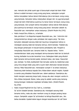 saw. memulai dari pihak suami agar di bersumpah empat kali demi Allah
bahwa ia adalah termasuk orang-orang yang benar, sedangkan sumpah
kelima menyatakan bahwa laknat Allah atasnya jika ia termasuk orang-orang
yang berdusta. Kemudian beliau melanjutkan dengan istri. Ia juga bersumpah
empat kali demi Allah bahwa suaminya itu benar-benar termasuk orang-orang
yang berdusta. Dan sumpah kelima menyatakan bahwa laknat Allah atasnya
jika suaminya itu termasuk orang-orang yang benar. Kemudian setelah itu
Rasulullah saw. memisahkan antara keduanya. (Shahih Muslim No.2742)
 Hadis riwayat Ibnu Abbas ra., ia berkata:
Satu peristiwa li`an dilaporkan kepada Rasulullah saw., lalu `Ashim bin Adi
mengomentarinya dengan suatu perkataan dan segera pergi. Tak lama
kemudian datanglah seorang lelaki dari kaumnya mengadukan bahwa ia
mendapati seorang lelaki lain bersama istrinya. Ashim berkata: Tidaklah aku
diuji dengan pertanyaan ini kecuali karena perkataanku tadi. Pergilah ia
menghadap Rasulullah saw. bersama lelaki itu. Kepada beliau `Ashim
memberitahukan lelaki yang mendapati istrinya bersama lelaki lain itu berkulit
kuning, berbadan kurus dan berambut lurus. Sedangkan lelaki yang dituduh
telah bersama istrinya berotot padat, bertubuh kekar, dan besar. Rasulullah
saw. berkata: Ya Allah, buktikanlah! Dan ternyata wanita itu melahirkan anak
yang mirip dengan lelaki yang oleh si suami telah ditemukan berada bersama
istrinya. Maka Rasulullah saw. menerapkan sumpah li`an antara keduanya.
Seseorang telah bertanya kepada Ibnu Abbas dalam sebuah majelis: Apakah
ia wanita yang dikatakan Rasulullah saw. dalam sabdanya: Seandainya aku
boleh merajam seseorang tanpa bukti, niscaya aku akan merajam wanita ini.
Ibnu Abbas menjawab: Bukan, kalau yang itu adalah wanita yang memang
terang-terangan melakukan kejahatan terhadap Islam. (Shahih Muslim
No.2750)
 Hadis riwayat Mughirah bin Syu`bah ra., ia berkata:
Sa`ad bin Ubadah berkata: Seandainya aku mendapati seorang lelaki
bersama istriku, maka aku akan menikam orang itu dengan pedang tanpa
ampun. Sampailah ucapan Sa`ad tersebut ke telinga Rasulullah saw., lalu
beliau bersabda: Apakah kalian kagum dengan kecemburuan Sa`ad? Demi
 