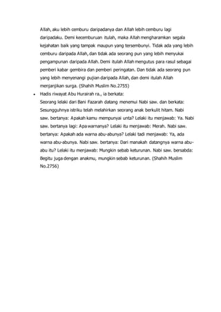 Allah, aku lebih cemburu daripadanya dan Allah lebih cemburu lagi
daripadaku. Demi kecemburuan itulah, maka Allah mengharamkan segala
kejahatan baik yang tampak maupun yang tersembunyi. Tidak ada yang lebih
cemburu daripada Allah, dan tidak ada seorang pun yang lebih menyukai
pengampunan daripada Allah. Demi itulah Allah mengutus para rasul sebagai
pemberi kabar gembira dan pemberi peringatan. Dan tidak ada seorang pun
yang lebih menyenangi pujian daripada Allah, dan demi itulah Allah
menjanjikan surga. (Shahih Muslim No.2755)
 Hadis riwayat Abu Hurairah ra., ia berkata:
Seorang lelaki dari Bani Fazarah datang menemui Nabi saw. dan berkata:
Sesungguhnya istriku telah melahirkan seorang anak berkulit hitam. Nabi
saw. bertanya: Apakah kamu mempunyai unta? Lelaki itu menjawab: Ya. Nabi
saw. bertanya lagi: Apa warnanya? Lelaki itu menjawab: Merah. Nabi saw.
bertanya: Apakah ada warna abu-abunya? Lelaki tadi menjawab: Ya, ada
warna abu-abunya. Nabi saw. bertanya: Dari manakah datangnya warna abu-
abu itu? Lelaki itu menjawab: Mungkin sebab keturunan. Nabi saw. bersabda:
Begitu juga dengan anakmu, mungkin sebab keturunan. (Shahih Muslim
No.2756)
 