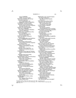 585
tetapi YAHWEH
adalah penopang bagiku.
20Dan Dia membawa aku ke luar
ke tempat yang luas;
Dia membebaskan aku
karena Dia berkenan kepadaku.
21YAHWEH memberi pahala
kepadaku sesuai kebenaranku;
sesuai dengan kesucian tanganku,
Dia telah menebus aku.
22Sebab aku tetap berpegang
pada jalan YAHWEH,
dan tidak melalukan kefasikan
melawan Elohimku.
23Sebab semua penghakiman-Nya
ada di hadapanku,
dan aku tidak berpaling
dari ketetapan-Nya.
24Dan aku menjadi sempurna
bersama-Nya,
dan menjaga diriku dari kejahatan.
25Maka YAHWEH membalas
kepadaku
sesuai dengan kebenaranku,
sesuai dengan kesucian tanganku
di hadapan-Nya.
26Denganorangyangsaleh,
Engkaumenunjukkandiri-Mu
murah hati,
terhadap orang yang tulus,
Engkaumenunjukkandiri-Mu
sempurna.
27Terhadap orang yang suci hatinya,
Engkau memperlihatkan diri-Mu
suci;
terhadaporangyangcurang,
Engkaumenentang.
28Sebab Engkau akan menyelamatkan
bangsa yang tertindas,
tetapi akan merendahkan
matayangcongkak.
29Sebab Engkau akan menyalakan
pelitaku,
YAHWEH,Elohimku
akan menyinari kegelapanku.
30Kerena bersama Engkau,
aku akan menghadapi pasukan
musuh;
dan bersama Elohimku
aku akan melompati tembok.
31Elohim itu jalan-Nya sempurna,
firman YAHWEH itu murni;
Dia adalah perisai bagi
semua orang yang berlindung
kepada-Nya.
32Sebab siapakah Elohim selain
YAHWEH?
dan siapakah Batu Karang
selain Elohim kita?
33Elohimlah yang mempersenjatai
akudengankekuatan,
dan Dia membuat jalanku
sempurna.
34Dia yang menetapkan kakiku
bagaikan kaki rusa betina,
dan menempatkan aku
di tempatku yang tinggi,
35yang mengajar tanganku
untukperang;
dan dengan tanganku
membengkokkan busur tembaga.
36Dan Engkau memberikan kepadaku
perisai keselamatan-Mu,
dan tangan kanan-Mu
menopang aku,
dan kerendahan hati-Mur
membesarkan aku.
37Engkau memanjangkan langkahku
di bawahku,
dan mata kakiku tidak terantuk.
38Aku mengejar musuhku
dan menaklukkannya;
dan tidak mundur
sebelum mereka habis.
39Aku memukul mereka sehingga
mereka tidak dapat bangun;
mereka takluk di bawah kakiku.
40Dan Engkau mempersenjataiku
untukperang,
Engkaumenundukkanmusuhku
di bawahku.
41Dan Engkau telah menyerahkan
musuh-musuhku kepadaku,
agar aku dapat membinasakan
orangyangmembenciaku.
42Mereka berseru tetapi tidak
seorang pun menyelamatkannya,
kepada YAHWEH,
dan Dia tidak menjawab mereka.
43Lalu aku menghancurkan mereka
seperti debu di depan angin,
aku mencampakkan mereka
bagaikan lumpur di jalan.
44Engkau telah melepaskan aku
dari perselisihan umat,
engkau menempatkan aku
sebagai pemimpin bangsa-bangsa;
suatu bangsa yang tidak aku kenal
akan mengabdi kepadaku.
45Ketika telinga mereka mendengar
berita tentang aku,
anak-anak orang asings
akan takluk kepadaku.
46Orang-orang asing akan terkulai,
dan gemetar keluar
dari benteng mereka.
47YAHWEH hidup,
dan diberkatilah batu karangku!
r
kerendahan hati-Mu (JGLT: Your condescension; MT: twn[) = kesederhanaan-Mu.
s
anak-anak orang asing (JGLT: the sons of the foreigner; MT: rkn-ynB). Versi lain: orang-orang asing.
18:33= Hab. 3:19
MAZMUR 18
 