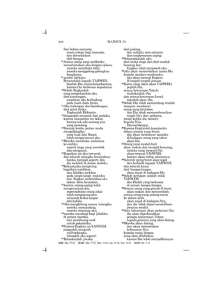 588
dan bukan manusia;
suatu celaan bagi manusia,
dan direndahkan
oleh bangsa.
8 Semua orang yang melihatku
menertawakan aku dengan ejekan;
mereka membuka bibir;
merekamenggeleng-gelengkan
kepalanya,
9 sambil berkata:
Berserahlah kepada YAHWEH,
biarlah Dia menyelamatkannya,
karena Dia berkenan kepadanya.
10Sebab Engkaulah
yangmengeluarkanaku
darikandungan,
membuat aku berlindung
pada buah dada ibuku.
11Aku terlempar dari kandungan,
dari perut ibuku;
EngkaulahElohimku.
12Janganlah menjauh dari padaku;
karena kesusahan itu dekat;
karena tak ada seorang pun
yangmenolong.
13Banyak lembu jantan muda
mengelilingiku;
yang kuat dari Basan
telahmengerumuniaku.
14Mereka membuka mulutnya
kearahku,
seperti singa yang merobek
dan mengaum.
15Bagaikan air aku tercurah,
dan seluruh tulangku berserakan;
hatiku menjadi seperti lilin,
dia meleleh di dalam dadaku.
16Kekuatankumengering
bagaikan tembikar,
dan lidahku melekat
pada langit-langit mulutku;
dan Engkau meletakkan aku
dalam debu kematian;
17karena anjing-anjing telah
mengerumuniaku;
segerombolan orang jahat
telahmengepungaku;
menusuk kedua tangan
dan kakiku.
18Aku menghitung semua tulangku;
mereka memandang,
mereka menatap aku,
19mereka membagi-bagi jubahku
di antara mereka,
dan membuang undi
untukpakaianku.
20NamunEngkau,yaYAHWEH,
janganlah menjauh;
yaPenolongku,
tolonglah aku segera!
21Bebaskanlah jiwaku
dari pedang
dan milikku satu-satunya
dari cengkeraman anjing.
22Selamatkanlah aku
dari mulut singa dan dari tanduk
banteng liar;
Engkau telah menjawab aku.
23Aku akan menceritakan nama-Mu
kepada saudara-saudaraku;
aku akan memuji Engkau
di tengah-tengah jemaat.
24Kamu yang takut akan YAHWEH,
pujilah Dia,
semua keturunan Yakub,
muliakanlah Dia,
dan semua keturunan Israel,
takutlah akan Dia.
25Sebab Dia tidak memandang rendah
maupun membenci
orang yangtertindas;
dan Dia tidak menyembunyikan
wajah-Nya dari padanya,
tetapi ketika dia berseru
kepada-Nya,
Diamendengar.
26Karena Engkaulah kepujianku
dalam jemaat yang besar;
aku akan membayar nazarku
di hadapan orang yang takut
akan Dia.
27Orangyangrendahhati
akan makan dan menjadi kenyang,
mereka yang mencari Dia
akan memuji YAHWEH;
hatimu akan hidup selamanya.
28Seluruh ujung bumi akan ingat
dan berbalik kepada YAHWEH;
dan seluruh kaum
dari bangsa-bangsa
akan sujud di hadapan-Mu.
29Sebab kerajaan adalah milik
YAHWEH;
dan Dialah yang berkuasa
di antara bangsa-bangsa.
30Semua orang yang gemuk di bumi
akan makan dan menyembah;
semua orang yang sedang turun
ke dalam debu
akan sujud di hadapan-Nya,
dan dia tidak dapat memelihara
jiwanya sendiri.
31Satu keturunan akan melayani Dia;
dia akan diperkenalkan
sebagai kepunyaan Tuhan
kepada generasi yang akan datang.
32Mereka akan datang
dan akan mewartakan
kebenaran-Nya
kepada suatu bangsa
yang akan dilahirkan,
karena Dia telah menjadikannya.
MAZMUR 22
22:8= Mat. 27:43 22:18= Mat. 27:35; Mrk. 15:24; Luk. 23:34; Yoh. 19:24 22:22= Ibr. 2:12
 