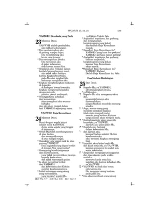 589
YAHWEHGembalayangBaik
23Mazmur Daud.
YAHWEH adalah gembalaku,
akutakkankekurangan.
2 Dia membaringkan aku
di padang rumput hijau,
Dia membimbing aku
keairyangtenang;
3 Dia menyegarkan jiwaku.
Diamenuntunaku
di jalan kebenaran
oleh karena nama-Nya.
4 Sekalipun aku berjalan dalam
lembah bayang-bayang maut,
aku tidak takut bahaya,
karenaEngkaubesertaku;
gada-Mu dan tongkat-Mu,
keduanyamenghiburaku.
5 Engkaumenghidangkanmakanan
di depanku,
di hadapan lawan-lawanku;
Engkau mengurapi kepalaku
denganminyak;
pialaku penuh melimpah.
6 Sesungguhnya kebaikan
dan kemurahan
akan mengikuti aku seumur
hidupku;
dan aku akan tinggal dalam
bait YAHWEH sepanjang masa.
YAHWEHRajaKemuliaan
24Mazmur Daud.
Bumi dengan segala isinya
adalah milik YAHWEH;
dunia serta segala yang tinggal
di dalamnya.
2 Sebab Dia telah membangunnya
di atas lautan,
dan menegakkannya
di atas sungai-sungai.
3 Siapakah yang dapat naik ke atas
gunungYAHWEH?
Dan siapakah yang dapat berdiri
di tempat-Nya yang kudus?
4 Orangyangbersihtangannya
dan murni hatinya,
yang tidak menyerahkan jiwanya
kepada kesia-siaan,
dan tidak bersumpah palsu.
5 Ia akan menerima berkat
dariYAHWEH,
dan kebenaran dari Elohim
sumber keselamatannya.
6 Inilahketurunanorang-orang
yang mencari Dia,
yang mencari wajah-Mu,
ya Elohim Yakub. Sela
7 Angkatlah kepalamu, hai gerbang;
dan terangkatlah,
hai pintu-pintu yang kekal;
dan biarlah Raja Kemuliaan
masuk.
8 Siapakah Raja Kemuliaan itu?
YAHWEH yang kuat dan perkasa!
YAHWEH perkasa dalam perang!
9 Angkatlah kepalamu, hai gerbang;
bahkan angkatlah,
hai pintu-pintu yang kekal;
karena Raja Kemuliaan
akan masuk.
10Siapakah Raja Kemuliaan itu?
YAHWEHTsebaot,
Dialah Raja Kemuliaan itu. Sela
DoaMohonBimbingan
25DariDaud.
a Kepada-Mu, ya YAHWEH,
aku mengangkat jiwaku,
2 yaElohimku.
b Kepada-Mu aku mempercayakan
diri,
janganlah kiranya aku
dipermalukan;
jangan biarkan musuhku menang
atasku.
g 3 Juga, semua orang yang
menanti-nantikan Engkau
tidak akan menjadi malu;
mereka yang berbuat khianat
tanpa alasan akan menjadi malu.
d 4 Beritahukanlah jalan-jalan-Mu
kepadaku, ya YAHWEH;
ajarilah aku jalan-jalan-Mu.
h5 Buatlah aku berjejak
dalam kebenaran-Mu,
w dan ajarlah aku,
karena Engkau adalah Elohim
keselamatanku;
aku menanti Engkau sepanjang
hari.
z 6 Ingatlah akan belas kasih-Mu
dan kasih setia-Mu, ya YAHWEH,
karena semuanya itu sudah ada
sejak kekekalan.
x 7 Janganlah mengingat pelanggaran
dan dosa-dosaku pada waktu
mudaku;
menurut kasih setia-Mu,
ingatlah aku karena kebaikan-Mu,
yaYAHWEH.
j 8 YAHWEH itu baik dan benar,
oleh karena itu
Dia mengajar orang berdosa
pada jalan itu.
y 9 Dia akan membuat orang-orang
23:2= Why. 7:17 24:1= 1Kor. 10:26 24:4= Mat. 5:8
MAZMUR 23, 24, 25
 