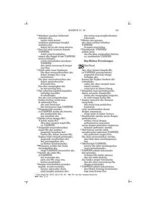 591
3 Sekalipun pasukan berkemah
melawan aku,
hatiku tidak gentar;
meskipun peperangan bangkit
melawan aku,
dalam hal ini aku tetap percaya.
4 Satu hal telah kuminta kepada
YAHWEH,
itulah yang kuusahakan,
supaya aku tinggal di bait YAHWEH
seumurhidupku,
untuk menyaksikan kesukaan
YAHWEH
dan untuk merenung di tempat
suci-Nya.
5 Sebab pada masa kejahatan,
Dia akan menyembunyikan aku
dalam tempat-Nya yang
tersembunyi,
Dia akan menyembunyikan aku
dalam persembunyian
di kemah-Nya;
Dia akan mengangkat aku
ke atas gunung batu.
6 Dan sekarang tegaklah kepalaku
terhadap musuhku
di sekelilingku;
dan aku mau mengurbankan
kurban-kurban sorak-sorai
di tabernakel-Nya,
aku mau bernyanyi
dan bermazmur bagi YAHWEH.
7 Dengarkanlah suaraku,
ya YAHWEH, ketika aku berseru,
dan kasihanilah aku,
dan jawablah aku.
8 Hatiku setuju dengan-Muv,
“Carilah wajah-Ku!”
Aku akan mencari wajah-Mu,
ya, YAHWEH.
9 Janganlah menyembunyikan
wajah-Mu dari padaku;
janganlah berpaling dari
hamba-Mu dalam amarah-Mu;
Engkau telah menjadi penolongku,
janganlah membiarkan aku
dan meninggalkan aku,
ya Elohim keselamatanku.
10Walaupun ayahku dan ibuku
meninggalkan aku,
tetapi YAHWEH menyambut aku.
11Ajarlah aku jalan-Mu,
yaYAHWEH,
dan tuntunlah aku
pada alur-Mu yang rata,
karena pengintaiku.
12Jangan menyerahkan nyawaku
kepada musuh-musuhku;
karena saksi-saksi dusta
telah bangkit melawan aku;
danorangyangmenghembuskan
kekerasan.
13Jikalau aku percaya,
aku akan melihat kebaikan
YAHWEH
dinegerioranghidup.
14Nantikanlah YAHWEH,
jadilah kuat;
dan Dia akan menguatkan hatimu;
ya, nantikanlah YAHWEH.
DoaMohon Pertolongan
28DariDaud.
Aku akan berseru kepada-Mu,
yaYAHWEH,gunungbatuku;
janganlah menutup telinga
terhadap aku,
karena jika Engkau berdiam diri
terhadapku,
maka aku akan menjadi sama
seperti mereka
yang turun ke dalam lubang.
2 Dengarlah suara permohonanku
dalam seruanku kepada-Mu,
ketika aku mengangkat tanganku
ke arah tempat kudus-Mu.
3 Jangan menyeret aku bersama
orang fasik,
dan orang yang melakukan
kejahatan;
yang membicarakan damai
dengan sesamanya,
tetapi jahat di dalam hatinya.
4 Serahkanlah mereka sesuai dengan
perbuatannya,
bahkan sesuai dengan
perbuatannya yang jahat;
sesuai dengan perbuatan tangannya,
balaslah perbuatan mereka.
5 Oleh karena mereka tidak
menghiraukan pekerjaan YAHWEH,
dan perbuatan tangan-Nya,
Dia akan memusnahkan mereka,
dan tidak akan membangunnya
lagi.
6 Diberkatilah YAHWEH,
karena Dia telah mendengarkan
suara permohonanku.
7 YAHWEH adalah kekuatanku
dan perisaiku;
di dalam Dia hatiku percaya
dan aku telah ditolong,
dan hatiku sangat bersukacita
dan aku akan menyanjung Dia
dengannyanyianku.
8 YAHWEH adalah kekuatannya,
dan Dialah benteng keselamatan
bagi yang diurapi-Nya.
MAZMUR 27, 28
v
setuju dengan-Mu (JGLT: said to You; MT: rma ^l), versi lain: mengikuti firman-Mu.
28:4= Why. 22:12
 