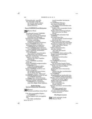 592
9 Selamatkanlah umat-Mu
dan berkatilah milik-Mu;
dan berilah mereka makan
dan tinggikanlah mereka
selama-lamanya.
SuaraYAHWEHPenuhKekuatan
29Mazmur Daud.
Serahkanlah kepada YAHWEH,
anak-anak yang perkasa;
serahkanlah kepada YAHWEH
kemuliaan dan kekuatan.
2 Serahkanlah kepada YAHWEH
kemuliaan nama-Nya;
sembahlah YAHWEH
di dalam keagungan kekudusan.
3 Suara YAHWEH di atas air;
kemuliaanElohimmengguntur;
YAHWEH di atas samudera.
4 Suara YAHWEH dalam kekuatan,
suara YAHWEH dalam keagungan.
5 Suara YAHWEH mematahkan
pohon-pohon aras;
dan YAHWEH menumbangkan
pohon-pohon aras Libanon.
6 Dan Dia membuatnya berlompatan
bagaikan anak lembu;
Libanon dan Sirion bagaikan
banteng liar.
7 Suara YAHWEH membelah
nyala api.
8 SuaraYAHWEHmengguncangkan
padang belantara;
YAHWEHmengguncangkan
padang belantara Kadesh.
9 Suara YAHWEH membuat rusa
betina menggeliat,
danmenggundulihutan-hutan;
dan di dalam bait-Nya
semuanya berseru, “Mulialah!”
10YAHWEH bertakhta di atas air bah;
ya YAHWEH bertakhta
sebagai Raja selama-lamanya.
11YAHWEH akan menganugerahkan
kekuatan kepada umat-Nya;
YAHWEH akan memberkati
umat-Nya dengan damai sejahtera.
PujianSyukur
karenaSelamatdariKematian
30Mazmur.
Nyanyian penahbisan istana Daud.
2 AkuakanmeninggikanEngkau,
yaYAHWEH;
karena Engkau telah meninggikan
aku;
dan tidak membiarkan
musuh-musuhku bersukacita
atasku.
3 YaYAHWEH,Elohimku,
aku berseru kepada-Mu,
danEngkaumenyembuhkanaku.
4 YaYAHWEH,
Engkau telah mengangkat jiwaku
dari alam maut,
Engkau telah melindungi hidupku
dari terjerumus ke dalam
lubang.
5 Nyanyikanlah puji-pujian bagi
YAHWEH,
haiorangkudus-Nya;
danbersyukurlahuntukkenangan
kekudusan-Nya.
6 Sebab murka-Nya hanya sesaat,
tetapi kemurahan-Nya tetap hidup.
Ratapannya tinggal pada sore hari,
tetapi sukacitanya datang
pada pagi hari.
7 Dalam ketenteramanku,
aku akan berkata,
“Aku tidak akan goyah
selamanya.”
8 Ya YAHWEH, dalam perkenan-Mu,
Engkaumembuatgunungku
berdirikokoh,
Engkaumenyembunyikan
wajah-Mu,
aku gemetar.
9 Ya YAHWEH aku berseru
kepada-Mu,
dan aku berdoa kepada Tuhan.
10Apakah untungnya dengan darahku
ketika aku turun ke dalam
lubangkubur?
Apakah debu akan menyanjung
Engkau?
Apakah dia akan memberitakan
kesetiaan-Mu?
11Ya YAHWEH,
dengarkanlah dan kasihanilah aku,
ya YAHWEH, jadilah penolongku.
12Engkau telah mengubah dukacitaku
menjadi tari-tarian bagiku;
Engkau telah menanggalkan
pakaian kabungku,
dan mendandani aku
dengan sukacita.
13Supaya kemuliaan memazmurkan
Engkau
dan tidak menjadi diam,
yaYAHWEH,Elohimku;
akuakanmenyanjungEngkau
selama-lamanya.
Doa Kepercayaan
31Untuk pemimpin musik.
Mazmur Daud.
MAZMUR 28, 29, 30, 31
29:1-2= Mzm. 96:7-9
 