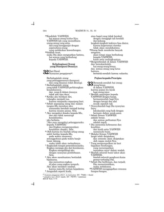 594
24Kasihilah YAHWEH,
hai semua orang kudus-Nya;
YAHWEH-lah yang memelihara
orang-orang yang setia,
danyangmengganjar dengan
sepenuhnyaorang
yang melakukan kesombongan.
25Jadilah kuat,
maka Dia akan menguatkan hatimu,
hai semua yang berlindung
kepada YAHWEH.
KebahagiaanOrang
yangDiampuniDosanya
32DariDaud.
Nyanyian pengajaranw.
Berbahagialah orang
yang pelanggarannya diampuni;
dan yang dosanya telah ditutupi.
2 Berbahagialah orang
yangtidakYAHWEHperhitungkan
kesalahannya.
dan yang di dalam jiwanya
tidak ada tipu daya.
3 Ketika aku berdiam diri,
tulangku menjadi tua,
karena ratapanku sepanjang hari.
4 Sebab sepanjang siang dan malam
tangan-Mu menekan aku;
sumsumku berubah menjadi kering
karena musim panas. Sela.
5 Aku mengakui dosaku kepada-Mu,
dan aku tidak menutupi
kesalahanku;
aku berkata,
“Aku mau mengakui pelanggaranku
kepada YAHWEH,”
danEngkaumengampunkan
kesalahan dosaku. Sela.
6 Oleh karena itu biarlah setiap orang
saleh berdoa kepada-Mu,
pada waktu menemui,
sesungguhnya pada waktu banjir
besar datang,
maka tidak akan melandanya.
7 Engkaulah tempat persembunyianku,
Engkaumenjagaakudarikesukaran,
Engkaumengelilingiaku
dengan nyanyian pembebasan.
Sela.
8 Aku akan membuatmu bertindak
bijaksana,
danmenuntunengkau
di jalan yang engkau tempuh;
Aku akan memberi nasihat,
karena mata-Ku tertuju kepadamu.
9 Janganlah seperti kuda,
atau bagal yang tidak berakal;
dengan menggigit tali kendali
dankekang,
langkah-langkah kakinya bisa diatur,
karena kegeraman mereka
tidak akan mendekatimu.
10Orang fasik menderita banyak
sengsara,
akan tetapi siapa berlindung
kepada YAHWEH,
kasih setia melingkupinya.
11Bergembiralah di dalam YAHWEH
dan bersukacitalah,
haiorang-orangbenar,
dan semua orang yang lurus
hatinya,
bersorak-sorailah karena sukacita.
PujiankepadaPencipta
33Bersorak-sorailah hai orang-
orangbenar,
di dalam YAHWEH,
karena pujian itu layak
bagi orang jujur.
2 Berilah sanjungan kepada
YAHWEHdenganharpa,
bermazmurlah bagi-Nya
dengan kecapi dan alat
musik sepuluh tali.
3 Nyanyikanlah bagi Dia nyanyian
baru;
lakukanlah yang baik dengan
bermain dalam sorak-sorai.
4 Sebab firman YAHWEH
adalah benar,
dan semua perbuatan-Nya
adalah teguh.
5 Dia mencintai kebenaran dan
keadilan,
dan kasih setia YAHWEH
memenuhi bumi.
6 Melalui firman YAHWEH
langit telah diciptakan;
dan semesta alam diciptakan
oleh napas mulut-Nya.
7 Yang mengumpulkan air laut
bagaikan bendungan,
yang menempatkan
samudera rayax dalam wadah.
8 Biarlah seluruh bumi takut akan
YAHWEH;
biarlah seluruh penghuni dunia
gentar terhadap Dia.
9 Sebab Dia berfirman, dan terjadi;
Dia memerintahkan,
maka terlaksana.
10YAHWEH menggagalkan rencana
bangsa-bangsa;
w
Nyanyian pengajaran (JGLT: An Instruction; MT: lykvm) = Maskil.
x
samudera raya (JGLT: depths; MT: twmwht) = kedalaman.
32:1-2= Rom. 4:7-8
MAZMUR 31, 32, 33
 