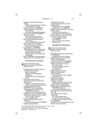 577
3 Banyak yang berbicara kepada
jiwaku,
“Tidak ada keselamatan baginya
di dalam Elohim.” Sela.
4 NamunEngkau,yaYAHWEH,
adalah perisai di sekelilingku,
kemuliaanku,
dan yang mengangkat kepalaku.
5 Aku berseru kepada YAHWEH
dengansuaraku
dan Dia mendengarkanku
dari gunung kudus-Nya. Sela
6 Aku telah berbaring dan tidur,
akubangun,
karena YAHWEH menopangku.
7 Aku tidak gentar terhadap
beribu-ribu orang di sekeliling
yang siaga melawanku.
8 Bangkitlah, ya YAHWEH!
Selamatkanlah aku, ya Elohimku!
Sebab Engkau telah memukul
rahangmusuh-musuhku;
Engkautelahmeremukkangigi
orang fasik.
9 Pada YAHWEH ada keselamatan;
berkat-Mu atas umat-Mu. Sela.
Doa Mohon Pertolongan
4Untuk pemimpin musik.
Dengan alat musik berdawaid.
Mazmur Daud.
2 Jawablah aku ketika aku berseru,
yaElohimkebenaranku;
dalam kesesakan
Engkau memberi kelegaan
kepadaku,
kasihanilah aku dan dengarlah
doaku.
3 Hai anak-anak manusia,
berapa lama lagi kemuliaan-Ku
jadi hinaan?
Engkau mencintai kesia-siaan,
engkau mencari kebohongan. Sela
4 Namun ketahuilah bahwa
YAHWEH telah memisahkan
orang yang saleh bagi Diri-Nya;
YAHWEHmendengar
ketika aku berseru kepada-Nya.
5 Marahlah, tetapi janganlah berdosa;
berbicaralah dalam hatimu sendiri
di atas tempat tidurmu,
dan tenanglah. Sela
6 Kurbankanlahkurban-kurban
kebenaran
dan percayalah kepada YAHWEH.
7 Banyak orang berkata,
“Siapakah yang akan
memperlihatkan hal yang baik
kepada kita?”
Arahkanlah sinar wajah-Mu
kepada kami, ya YAHWEH.
8 Engkau telah memberikan sukacita
dalam hatiku,
melebihi waktu gandum
dan anggur mereka berlimpah.
9 Dalam damai aku akan berbaring
dan tidur bersama-sama,
karenaEngkausendiri,
yaYAHWEH,
yang membuat aku berdiam
dengan aman.
DoaMohonPerlindungan
5Untuk pemimpin musik.
Dengan alat musik tiupe.
Mazmur Daud.
2 Dengarlah perkataan-perkataanku,
yaYAHWEH;
pedulikanlah keluh kesahku.
3 Perhatikanlah suara seruanku,
Rajaku dan Elohimku;
karena kepada-Mu aku berdoa.
4 Pada waktu pagi, ya YAHWEH,
Engkaumendengarsuaraku,
dan waktu pagi
aku akan mengatur diriku
di hadapan-Mu,
dan menanti.
5 Sebab Engkau bukanlah
Elohimyangberkenan
pada kefasikan;
orang jahat tidak akan tinggal
bersama-Mu.
6 Orangyangcongkak
tidak akan bertahan
di depan mata-Mu,
Engkau membenci semua orang
yang melakukan kejahatan.
7 Engkau akan membinasakan
orang-orang yang berkata dusta,
YAHWEH membenci
penumpah darahf dan penipu.
8 Dan aku dalam kelimpahan kasih
setia-Mu,
aku akan masuk ke dalam
rumah-Mu.
Aku akan menyembah
ke arah bait-Mu yang kudus
dengan rasa takut akan Engkau.
9 Ya,YAHWEH,
pimpinlah aku dalam kebenaran-Mu
karena musuh-musuhku;
MAZMUR 3, 4, 5
d
alat musik berdawai (JGLT: stringed instruments; MT: twnygn) = Neginot.
e
alat musik tiup (JGLT: flutes; MT: twlyxn) = Nehilot.
f
penumpah darah (JGLT: the man of blood; MT: ~ymD-vya).
4:4= Ef. 4:26 5:9= Rom. 3:13
 