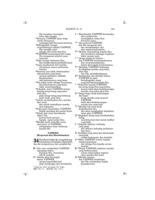 595
Dia menahan rancangan
suku-suku bangsa.
11Rencana YAHWEH akan tetap
untuk selamanya,
rancanganhati-Nyaturun-temurun.
12Diberkatilah bangsa
yang Elohimnya adalah YAHWEH,
Dia memilih umat
sebagai ahli waris bagi-Nya.
13YAHWEH memandang dari surga,
Dia mengamati seluruh umat
manusia.
14Dari tempat kediaman-Nya,
Diamenilikseluruhpendudukbumi,
15yang membentuk hati mereka,
memahami semua perbuatan
mereka.
16Seorang raja tidak diselamatkan
oleh pasukan yang besar;
seorang pahlawan tidaklah
diselamatkan
oleh kekuatannya yang besar.
17Sia-sialah kuda sebagai keamanan,
dan kekuatannya yang besar
tidak menyelamatkan.
18Lihatlah, mata YAHWEH tertuju
kepada orang-orang yang takut
akan Dia,
pada orang-orang yang berharap
pada kasih setia-Nya;
19untuk membebaskan jiwa mereka
dari maut,
dan untuk memelihara mereka
dari kelaparan.
20Jiwa kami menantikan YAHWEH;
Dialah penolong dan perisai kami.
21Sebab hati kami bersukacita
dalam Dia,
karena kami percaya
kepada nama kudus-Nya.
22Biarlah kasih setia-Mu turun
atas kami, ya YAHWEH,
sebagaimana kami berharap
kepada-Mu.
YAHWEH
Menjawab dan Membebaskan
34DariDaud,ketikadiamengubahting-
kahlakunyadihadapanAbimelekh,
dan dia mengusirnya, dan pergilah dia.
a 2 Aku mau memberkati YAHWEH
sepanjang waktu,
kepujian-Nya senantiasa
ada di mulutku.
b 3 Jiwaku akan bermegah
dalam YAHWEH;
orangyangrendahhatiy
akan mendengar dan bersukacita.
g 4 Besarkanlah YAHWEH bersamaku;
dan marilah kita
meninggikan nama-Nya
bersama-sama.
d 5 Aku mencari YAHWEH,
dan Dia menjawab aku,
dan membebaskan aku
dari segala ketakutanku.
h6 Mereka memandang kepada-Nya
dan bercahaya sehingga wajahnya
tidak merasa malu.
z 7 Orang miskin itu berseru
dan YAHWEH mendengarkannya,
dan menyelamatkannya
keluar dari segala kesukarannya.
x 8 Malaikat YAHWEH berkemah
di sekeliling mereka yang takut
akan Dia,
dan Dia membebaskannya.
j 9 Rasakanlah dan lihatlah bahwa
YAHWEH itu baik;
berbahagialah orang
yang berlindung kepada-Nya.
y 10Takutlah kepada YAHWEH,
haiorang-orang-Nyayangkudus,
karena tidak akan berkekurangan
mereka yang takut akan Dia.
k 11Singa-singa muda kekurangan
dan lapar;
tetapi mereka yang mencari
YAHWEH,
tidak akan berkekurangan
sesuatu pun yang baik.
l 12Marilah hai anak-anak,
dengarkanlah aku,
aku akan mengajarkan kepadamu
takut akan YAHWEH.
m 13Siapakah orang yang mendambakan
hidup,
mencintai hari-hari untuk melihat
yang baik!
n 14Jagalah lidahmu terhadap
yang jahat,
dan bibirmu terhadap perkataan
tipu daya;
s 15jauhilah yang jahat dan lakukanlah
yangbaik,
carilah kedamaian dan kejarlah.
[ 16Mata YAHWEH tertuju kepada
orang-orangbenar,
dan telinga-Nya kepada seruan
mereka.
p 17Wajah YAHWEH melawan mereka
yang berbuat jahat,
untuk melenyapkan ingatan
akan mereka dari bumi.
c 18Mereka berseru,
dan YAHWEH mendengar;
dan Dia melepaskan segala
kesesakannya.
MAZMUR 33, 34
y
rendah hati (JGLT: the humble; MT: ~ywn[).
34:8= 1Pet. 2:3 34:12-16= 1Pet. 3:10-12
 