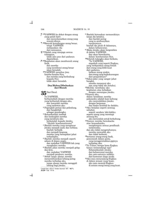596
q 19YAHWEH itu dekat dengan orang
yang patah hatiz,
dan menyelamatkan orang yang
remukrohnya.
r 20Banyak kemalangan orang benar,
tetapi YAHWEH
melepaskan dia
dari semuanya.
v21Dialah yang menjaga semua
tulangnya,
tidak satu pun dari padanya
dipatahkan.
t 22Kejahatan akan membunuh orang
fasik,
dan mereka
yang membenci orang benar
akan bersalah.
23YAHWEH menebus jiwa
hamba-hamba-Nya,
danmerekayangberlindung
kepada-Nya
tidak akan bersalah.
DoaMohonDibebaskan
dariMusuh
35DariDaud.
YaYAHWEH,
berbantahlah dengan mereka
yang berbantah dengan aku,
dan lawanlah mereka
yang melawan aku.
2 Peganglah perisai dan pelindung,
dan bangkitlah
sebagai penolongku.
3 Keluarkanlah tombak
dan hadanglah mereka
yangmemburuaku
berkatalah kepada jiwaku,
“Akulah keselamatanmu!”
4 Biarlah mereka yang mengincar
jiwaku menjadi malu dan terhina;
biarlah berbalik
dan menjadi bingung,
mereka yang bersepakat jahat
terhadapku.
5 Biarlah mereka menjadi seperti
sekam di depan angin;
dan malaikat YAHWEH-lah yang
menghalau mereka.
6 Biarlah jalan mereka menjadi gelap
danlicin,
dan malaikat YAHWEH
menjadi pemburu mereka.
7 Sebab tanpa alasan mereka
menyembunyikan lubang jaring
mereka terhadap aku,
tanpa alasan mereka menggali
lubang bagi jiwaku.
8 Biarlah kerusakan memasukinya
tanpa dia ketahui,
dan biarlah jaring
yang ia sembunyikan
menjeratnya
biarlah dia jatuh di dalamnya,
dalam kehancuran.
9 Maka jiwaku akan bergembira
di dalam YAHWEH;
dan akan bersukacita
dalam keselamatan-Nya.
10Seluruh tulangku akan berkata,
“Ya YAHWEH,
siapakah yang seperti Engkau,
yang melepaskan orang lemah
dari orang yang lebih kuat
dari padanya,
bahkan orang miskin
danorangyangberkekurangan
dari penjarahnya?”
11Saksi-saksi yang sangat jahat
bangkit,
mereka menanyai aku
apa yang tidak aku ketahui.
12Mereka membalas aku
kejahatan atas kebaikan
dengan merampas jiwaku.
13Namun aku,
dalam kesakitan mereka
pakaianku adalah kain kabung;
aku merendahkan jiwaku
dengan berpuasa;
dan doaku kembali ke dadaku.
14Aku berjalan seperti seorang
sahabat,
seperti saudara laki-lakiku;
seperti orang yang meratapi
seorangibu;
akumerundukuntukberkabung.
15Namun mereka bersukacita
atas kesusahanku,
menghimpun semua pemfitnah
melawanku,
dan aku tidak mengetahuinya;
mereka mencabik aku
dan tidak berhenti,
16bersama orang-orang fasik,
pencemooh dalam pesta,
yangmenggeretakkangiginya
terhadap aku.
17Ya Tuhan, berapa lama Engkau
hanya memandangi saja?
Selamatkanlah jiwaku
dari kehancuran mereka,
dan satu-satunya milikku
dari kawanan singa muda.
18Aku mau menyanjung Engkau
di dalam jemaat yang besar,
aku mau memuji Engkau
di antara orang-orang yang kuat.
z patah hati (JGLT: broken hearted; MT: yakd).
34:20= Yoh. 19:36
MAZMUR 34, 35
 