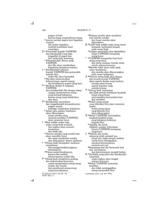 598
jangan iri hati
karenaorang yangberbuatcurang;
2 karena mereka segera layu bagaikan
rumput;
dan pudar bagaikan
tumbuh-tumbuhan kecil
yanghijau.
b 3 Percayalah kepada YAHWEH,
dan lakukanlah yang baik;
tinggallah di negeri dan
beri makanlah kesetiaan.
4 Nikmatkanlah dirimu pada
YAHWEH,
dan Dia akan memberikan
kepadamu keinginan hatimu.
g 5 Serahkanlahb jalanmu
kepada YAHWEH dan percayalah
kepada-Nya,
maka Dia akan bertindak.
6 Dia akan memunculkan
kebenaranmu seperti terang,
dan keadilanmu seperti siang hari.
d 7 Berdiam dirilah di hadapan
YAHWEH
dan nantikanlahc Dia dengan sabar;
jangan marah karena orang
yang berhasil hidupnya,
karena orang yang melakukan
tipu daya.
h8 Redakanlah amarahmu
dan tinggalkanlah kemarahanmu;
jangan marah
sehingga melakukan kejahatan.
9 Sebab para pelaku kejahatan
akan dilenyapkan;
tetapi mereka yang
menanti-nantikan YAHWEH,
akan mewarisi bumi.
w 10Dan sedikit waktu lagi,
maka orang fasik musnah;
dan engkau akan mencari
tempatnya,
dan tidak ada.
11Namun mereka yang rendah hati
akan memiliki bumi,
dan akan menikmati sendiri
atas kelimpahan damai sejahtera.
z 12Orang fasik bersepakat melawan
orangbenar,
danmenggeretakkangiginya
terhadapnya;
13Tuhan menertawakannya,
karena Dia melihat
bahwa harinya sudah tiba.
x 14Orang fasik menghunus pedang
dan melenturkan busurnya,
untukmenjatuhkanorang-orang
miskin dan lemah;
danmembunuhorang-orang
yanglurusjalannya.
15Pedang mereka akan menikam
hati mereka sendiri.
dan busur mereka akan
dipatahkan.
j 16Lebih baik sedikit pada orang benar
daripada berlimpah-limpah
pada orang fasik.
17Lengan orang fasik akan dipatahkan;
tetapi YAHWEH menopang
orangbenar.
y 18YAHWEH mengetahui hari-hari
orangyangtulus;
dan harta warisan mereka tetap
untuk selama-lamanya.
19Mereka tidak akan malu pada
masa kesukaran;
dan mereka akan dikenyangkan
pada masa kelaparan.
k 20Namun orang fasik akan binasa,
dan musuh-musuh YAHWEH
akan seperti domba yang tambun;
mereka akan lenyap
seperti kepulan asap,
mereka lenyap.
l 21Orang fasik meminjam
dan tidak pernah membayar kembali;
tetapi orang benar
menunjukkan kemurahan hati
dan memberi.
22Sebab orang-orang
yang diberkati-Nya akan mewarisi
negeri,
tetapi orang-orang
yangdikutuk-Nya
akan dilenyapkan.
m 23Sebab YAHWEH menetapkan
langkah-langkahorang
yanghidupnyaberkenan
kepada-Nya.
24Apabila dia jatuh,
tidaklah sampai terhempas;
karena YAHWEH menopang
tangannya.
n 25Dahulu aku muda,
sekarang telah menjadi tua,
tetapi aku tidak pernah melihat
orang benar ditinggalkan,
ataupunketurunannya
mencari-cari roti.
26Sepanjang hari dia bermurah hati
dan meminjami,
dan keturunannya menjadi berkat.
s 27Jauhilah yang jahat dan lakukanlah
yangbaik,
maka engkau akan tinggal
selama-lamanya.
28Sebab YAHWEH mencintai
keadilan,
dan tidak meninggalkan
orang-orangsaleh-Nya;
b serahkanlah (JGLT: roll; MT: rwg). c nantikanlah (JGLT: wait; MT: llwx).
37:11= Mat. 5:5
MAZMUR 37
 
