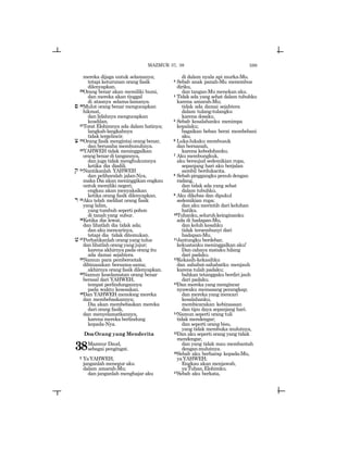 599
mereka dijaga untuk selamanya;
tetapi keturunan orang fasik
dilenyapkan.
29Orang benar akan memiliki bumi,
dan mereka akan tinggal
di atasnya selama-lamanya.
p 30Mulut orang benar mengucapkan
hikmat,
dan lidahnya mengucapkan
keadilan.
31Torat Elohimnya ada dalam hatinya;
langkah-langkahnya
tidak tergelincir.
c 32Orang fasik mengintai orang benar,
dan berusaha membunuhnya.
33YAHWEH tidak meninggalkan
orang benar di tangannya,
dan juga tidak menghukumnya
ketika dia diadili.
q 34Nantikanlah YAHWEH
dan peliharalah jalan-Nya,
maka Dia akan meninggikan engkau
untuk memiliki negeri;
engkau akan menyaksikan
ketika orang fasik dilenyapkan.
r 35Aku telah melihat orang fasik
yang lalim,
yang tumbuh seperti pohon
di tanahyang subur.
36Ketika dia lewat,
dan lihatlah dia tidak ada;
dan aku mencarinya,
tetapi dia tidak ditemukan.
v37Perhatikanlah orang yang tulus
dan lihatlah orang yang jujur;
karena akhirnya pada orang itu
ada damai sejahtera.
38Namun para pemberontak
dibinasakan bersama-sama;
akhirnya orang fasik dilenyapkan.
39Namun keselamatan orang benar
berasal dari YAHWEH,
tempat perlindungannya
pada waktu kesesakan.
40Dan YAHWEH menolong mereka
dan membebaskannya;
Dia akan membebaskan mereka
dari orang fasik,
dan menyelamatkannya,
karena mereka berlindung
kepada-Nya.
DoaOrang yang Menderita
38Mazmur Daud,
sebagai pengingat.
2 YaYAHWEH,
janganlah menegur aku
dalam amarah-Mu;
dan janganlah menghajar aku
di dalam nyala api murka-Mu.
3 Sebab anak panah-Mu menembus
diriku,
dan tangan-Mu menekan aku.
4 Tidak ada yang sehat dalam tubuhku
karena amarah-Mu;
tidak ada damai sejahtera
dalam tulang-tulangku
karena dosaku.
5 Sebab kesalahanku menimpa
kepalaku;
bagaikan beban berat membebani
aku.
6 Luka-lukaku membusuk
dan bernanah,
karena kebodohanku.
7 Akumembungkuk,
aku bersujud sedemikian rupa,
sepanjang hari aku berjalan
sambil berdukacita.
8 Sebab pinggangku penuh dengan
radang,
dan tidak ada yang sehat
dalam tubuhku.
9 Aku dikebas dan dipukul
sedemikian rupa;
dan aku merintih dari keluhan
hatiku.
10Tuhanku,seluruhkeinginanku
ada di hadapan-Mu,
dan keluh kesahku
tidak tersembunyi dari
hadapan-Mu.
11Jantungku berdebar,
kekuatanku meninggalkan aku!
Dan cahaya mataku hilang
dari padaku.
12Kekasih-kekasihku
dan sahabat-sahabatku menjauh
karena tulah padaku;
bahkan tetanggaku berdiri jauh
dari padaku.
13Dan mereka yang mengincar
nyawaku memasang perangkap;
dan mereka yang mencari
kesalahanku,
membicarakan kebinasaan
dan tipu daya sepanjang hari.
14Namun seperti orang tuli
tidak mendengar;
dan seperti orang bisu,
yang tidak membuka mulutnya,
15Dan aku seperti orang yang tidak
mendengar,
dan yang tidak mau membantah
denganmulutnya.
16Sebab aku berharap kepada-Mu,
yaYAHWEH;
Engkau akan menjawab,
yaTuhan,Elohimku.
17Sebab aku berkata,
MAZMUR 37, 38
 