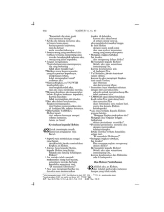 602
“Kapankah dia akan mati
dan namanya lenyap?”
7 Ketika dia datang menemui aku,
ia bicara kesia-siaan;
hatinya penuh kejahatan,
dan dia keluar
serta memberitakannya.
8 Semua orang yang membenci aku
berbisik bersama menentang aku;
mereka bersekongkol melawan aku,
orang yang jahat kepadaku,
9 dengan mengatakan,
“Suatu kehancuran menimpanya;
dia yang berbaring
tidak akan bangkit lagi.”
10Bahkan orang kepercayaanku
yangakupercayakepadanya,
yangmakanrotiku,
telah mengangkat tumitf
melawan aku.
11Namun Engkau, ya YAHWEH
kasihanilah aku,
dan bangkitkanlah aku,
dan aku mau membalas mereka.
12Dengan demikian aku mengetahui
bahwa Engkau berkenan kepadaku,
karenamusuhku
tidak meninggikan diri atasku.
13Dan aku dalam ketulusanku,
Engkaumenopangaku,
dan Engkau menempatkan aku
di hadapan-Mu selama-lamanya.
14Diberkatilah YAHWEH,
ElohimIsrael,
dari selama-lamanya sampai
selama-lamanya.
Amin, ya Amin!
KerinduankepadaElohim
42Untuk memimpin musik.
Nyanyian pengajaran bani
Korah.
2 Seperti rusa merindukan sungai
yangberair,
demikianlah jiwaku merindukan
Engkau,yaElohim.
3 Jiwaku haus kepada Elohim,
kepada Elohim yang hidup;
bilakah aku datang di hadapan
Elohim?
4 Air mataku telah menjadi
makananku siang dan malam,
sementara mereka berkata
kepadaku sepanjang hari,
“Di manakah Elohimmu?”
5 Aku mau mengingat hal-hal ini,
dan aku mau mencurahkan
jiwaku di dalamku,
karena aku akan lewat
di antara orang banyak,
aku mendahului mereka hingga
ke bait Elohim
dengan suara sorak-sorai
dan rasa syukur keramaian
orang yang merayakan pesta.
6 Mengapa engkau tertekan
hai jiwaku,
dan mengerang dalam diriku?
Berharaplah kepada Elohim!
Sebab, aku mau senantiasa
menyanjungDia,
karena keselamatan ada
di hadapan-Nya.
7 Ya Elohimku, jiwaku tertekang
dalam diriku;
karena itu aku mengingat Engkau
dari tanah Yordan,
dari Hermon
dandarigunungMizar.
8 Samudera raya bersahut-sahutan
dengan deru air terjun-Mu;
seluruh ombak dan gelombang-Mu
telah melewati aku.
9 YAHWEH akan memerintahkan
kasih setia-Nya pada siang hari,
dannyanyian-Nya
akan bersamaku pada malam hari,
suatu doa kepada Elohim
kehidupanku.
10Aku mau berkata kepada Elohim
gunungbatuku,
“MengapaEngkaumelupakanaku?
Mengapa aku berjalan dengan
berkabung
dalam penindasan musuhku?
11Penindas-penindasku mencela aku
dengan meremukkan
tulang-tulangku;
ketika mereka berkata kepadaku
setiap hari,
“Di manakah Elohimmu?”
12Mengapa engkau tertekan,
hai jiwaku?
Danmengapaengkaumengerang
dalam diriku?
Berharaplah kepada Elohim!
Sebab, aku mau senantiasa
menyanjungDia,
karena keselamatan dan Elohimku
ada di hadapanku.
DoaMohonPembebasan
43Adililah aku, ya Elohim,
dan belalah perkaraku melawan
bangsa yang tidak saleh;
MAZMUR 41, 42, 43
f
telah mengangkat tumit (JGLT: has lifted up his heel; MT: bq[ ... lyDgh), lit.: membesarkan tumit.
g
jiwaku tertekan (JGLT: my soul is cast down; MT: hxwTvt yvpn).
41:9= Mat. 26:23; Mrk. 14:18; Luk. 22:21; Yoh. 13:18 41:13= Maz. 106:48
 