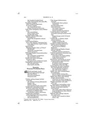 604
dan langkah-langkah kami
tidak menyimpang dari jalan-Mu,
20meskipun Engkau
telah menghancurkan kami
di tempat serigala,
dan menyelimuti kami
dengan bayang-bayang maut.
21Jika kami melupakan nama Elohim
kami,
dan menadahkan
kedua tangan kami
kepada ilah asing,
22apakah Elohim tidak akan
menyelidikinya?
Sebab Dia mengetahui rahasia
hati.
23OlehkarenaEngkau,
kami telah dibantai sepanjang hari;
kami diperlakukan seperti domba
sembelihan.
24Bangunlah!
MengapaEngkautidur,yaTuhan?
Bangkitlah!
Janganlah menolak kami
selama-lamanya.
25Mengapa Engkau menyembunyikan
wajah-Mu,
dan melupakan penderitaan
dan kesesakan kami?
26Sebab jiwa kami tertunduk
sampai ke debu;
dan perut kami melekat ke tanah.
27Bangkitlah menolong kami,
dan tebuslah kami
demi kasih setia-Mu.
Nyanyian
PerayaanPernikahanRaya
45Untuk pemimpin musik.
Menurutlagubungabakungh.
Dari bani Korah.
Nyanyian pengajaran.
Nyanyiancinta.
2 Hatiku meluap dengan hal-hal
yangbaik;
aku berkata tentang pekerjaanku
kepada raja;
lidahku seperti
pena seorang penulis yang mahir.
3 Engkaulah yang paling tampan
di antara anak-anak manusia;
anugerahdicurahkanolehbibirmu;
oleh karena itu Elohim telah
memberkati engkau selamanya.
4 Siapkanlah pedangmu
pada pinggangmu, hai yang perkasa,
serta kemuliaanmu
dan kemegahanmu.
5 Dan dengan kebesaranmu,
serbulah,
berkuasalah demi perkara
yangbenar,
dan kerendahan hati,
serta kebenaran,
dan tangan kananmu
menuntunengkau
dengan hal-hal yang ditakuti.
6 Anak panahmu yang tajam
menembus jantung musuh-musuh
raja;
bangsa-bangsa jatuh di bawah
kakimu.
7 Takhta-Mu, ya Elohim, kekal
selama-lamanya;
tongkat kerajaan-Mu
adalah tongkat kejujuran.
8 Engkau mencintai kebenaran
dan membenci kejahatan,
oleh karena itu Elohim,
Elohimmu,
telahmengurapiEngkaudengan
minyak sukacita
melebihi sahabat-sahabatmu.
9 Seluruh pakaianmu beraroma mur,
gaharu dan cendana,
yang keluar dari istana gading,
yang olehnya membuat
engkau bersukacita.
10Putri-putri raja berada di antara
orang-orangmuyangterhormat;
permaisuri berdiri
di sebelah tangan kananmu,
berhiaskan emas dari Ofir.
11Dengarlah, hai putri, tengoklah
dan sendengkanlah telingamu
dan lupakanlah bangsamu,
dan seisi rumah ayahmu.
12Maka raja akan mendambakan
kecantikanmu,
karena dialah tuanmu dan
kiranya engkau sujud kepadanya.
13Maka putri Tirus akan datang
dengan sebuah hadiah;
orang kaya di antara bangsa itu
akan memohon belas kasihanmu.
14Segala kemuliaan ada pada
putri raja;
pakaiannya bertatahkan emas.
15Ia akan dibawa menghadap raja
dengan mengenakan pakaian
yang disulam;
para gadis, yakni rekan-rekannya
yang mengikutinya akan dibawa
ke hadapanmu.
16Mereka akan diiringi sukacita
dan sorak-sorai;
mereka akan masuk ke dalam
istana raja.
MAZMUR 44, 45
h
Sosannim (JGLT: On the Lilies; MT: ~ynvv) = Nyanyian bunga bakung.
44:22= Rom. 8:36 45:6-7= Ibr. 1:8-9
 