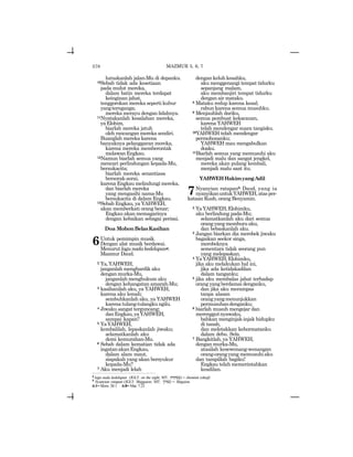 578
luruskanlah jalan-Mu di depanku.
10Sebab tidak ada kesetiaan
pada mulut mereka,
dalam batin mereka terdapat
keinginan jahat,
tenggorokan mereka seperti kubur
yangternganga;
mereka merayu dengan lidahnya.
11Nyatakanlah kesalahan mereka,
yaElohim,
biarlah mereka jatuh
oleh rancangan mereka sendiri.
Buanglah mereka karena
banyaknya pelanggaran mereka,
karena mereka memberontak
melawanEngkau.
12Namun biarlah semua yang
mencari perlindungan kepada-Mu,
bersukacita;
biarlah mereka senantiasa
bersorak-sorai,
karenaEngkaumelindungimereka,
dan biarlah mereka
yang mengasihi nama-Mu
bersukacita di dalam Engkau.
13Sebab Engkau, ya YAHWEH,
akan memberkati orang benar;
Engkau akan memagarinya
dengan kebaikan sebagai perisai.
Doa MohonBelasKasihan
6Untuk pemimpin musik.
Dengan alat musik berdawai.
Menurutlagunadakedelapang.
Mazmur Daud.
2 Ya,YAHWEH,
janganlah menghardik aku
denganmurka-Mu,
janganlah menghukum aku
dengan kehangatan amarah-Mu;
3 kasihanilah aku, ya YAHWEH,
karena aku lemah;
sembuhkanlah aku, ya YAHWEH
karenatulang-tulangkungilu.
4 Jiwaku sangat terguncang;
danEngkau,yaYAHWEH,
sampai kapan?
5 YaYAHWEH,
kembalilah, lepaskanlah jiwaku;
selamatkanlah aku
demi kemurahan-Mu.
6 Sebab dalam kematian tidak ada
ingatanakanEngkau,
dalam alam maut,
siapakah yang akan bersyukur
kepada-Mu?
7 Aku menjadi lelah
dengankeluhkesahku,
aku menggenangi tempat tidurku
sepanjang malam,
aku membanjiri tempat tidurku
dengan air mataku.
8 Mataku redup karena kesal;
rabun karena semua musuhku.
9 Menjauhlah dariku,
semua pembuat kekacauan,
karena YAHWEH
telah mendengar suara tangisku.
10YAHWEH telah mendengar
permohonanku;
YAHWEH mau mengabulkan
doaku.
11Biarlah semua yang memusuhi aku
menjadi malu dan sangat jengkel,
mereka akan pulang kembali,
menjadi malu saat itu.
YAHWEHHakimyangAdil
7Nyanyian ratapanh Daud, yang ia
nyanyikanuntukYAHWEH,atas per-
kataan Kush, orang Benyamin.
2 YaYAHWEH,Elohimku,
aku berlindung pada-Mu;
selamatkanlah aku dari semua
orangyangmemburuaku,
dan bebaskanlah aku.
3 Jangan biarkan dia merobek jiwaku
bagaikan seekor singa,
merobeknya
sementara tidak seorang pun
yang melepaskan.
4 YaYAHWEH,Elohimku,
jika aku melakukan hal ini,
jika ada ketidakadilan
dalam tanganku;
5 jika aku membalas jahat terhadap
orang yang berdamai denganku,
dan jika aku merampas
tanpa alasan
orangyangmenunjukkan
permusuhandenganku;
6 biarlah musuh mengejar dan
merenggutnyawaku,
bahkan menginjak-injak hidupku
di tanah,
dan meletakkan kehormatanku
dalam debu. Sela.
7 Bangkitlah, ya YAHWEH,
denganmurka-Mu,
atasilah kesewenang-wenangan
orang-orangyang memusuhiaku
dan tampillah bagiku!
Engkau telah memerintahkan
keadilan.
g
lagu nada kedelapan (JGLT: on the eight; MT: tynymv) = sheminit (oktaf).
h
Nyanyian ratapan (JGLT: Shiggaion; MT: !wygv) = Shigaion.
6:1= Mzm. 38:1 6:8= Mat. 7:23
MAZMUR 5, 6, 7
 
