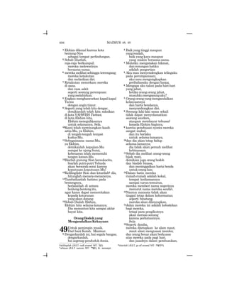 606
4 Elohim dikenal karena kota
benteng-Nya
sebagai tempat perlindungan.
5 Sebab lihatlah,
raja-raja berkumpul;
mereka melewatinya
bersama-sama;
6 mereka melihat sehingga tercengang;
mereka ketakutan
dan melarikan diri.
7 Ketakutan mencekam mereka
di sana,
dan rasa sakit
seperti seorang perempuan
yangmelahirkan.
8 Engkau menghancurkan kapal-kapal
Tarsis
dengan angin timur.
9 Seperti yang telah kita dengar,
demikianlah telah kita saksikan
di kota YAHWEH Tsebaot,
di kota Elohim kita,
Elohimmeneguhkannya
untuk selamanya. Sela.
10Kami telah merenungkan kasih
setia-Mu, ya Elohim,
di tengah-tengah tempat
kudus-Mu.
11Sebagaimana nama-Mu,
yaElohim,
demikanlah kepujian-Mu
sampai ke ujung bumi,
kebenaran telah memenuhi
tangan kanan-Mu.
12Biarlah gunung Sion bersukacita,
biarlah putri-putri Yehuda
akan bersorak-sorai karena
keputusan-keputusan-Mu!
13Kelilingilahj Sion dan kitarilahk dia,
hitunglah menara-menaranya.
14Tambatkanlah hatimu pada
bentengnya,
berjalanlah di antara
benteng-bentengitu,
agar kamu dapat menceritakan
kepada keturunan
yang akan datang.
15Sebab Dialah Elohim,
Elohim kita selama-lamanya;
Dia menuntun kita sampai akhir
hayat kita.
OrangBodohyang
MengandalkanKekayaan
49Untuk pemimpin musik.
Dari bani Korah. Mazmur.
2 Dengarkanlah ini, hai segala bangsa;
dengarkanlah,
hai segenap penduduk dunia.
3 Baik yang tinggi maupun
yangrendah,
baik yang kaya maupun
yang miskin bersama-sama.
4 Mulutku mengatakan hikmat,
danrenunganhatiku
adalah pengertian
5 Aku mau menyendengkan telingaku
pada perumpamaan;
aku mau mengungkapkan
peribahasaku dengan harpa.
6 Mengapa aku takut pada hari-hari
yang jahat,
ketika orang-orang jahat,
musuhkumengepungaku?
7 Orang-orangyangmengandalkan
kekayaannya
dan harta bendanya,
menyombongkan diri.
8 Seorang laki-laki sama sekali
tidak dapat menyelamatkan
seorang saudara,
ataupun membayar tebusanl
kepada Elohim baginya,
9 karena penebusan nyawa mereka
sangat mahal,
dan itu berlaku
untuk selama-lamanya,
10dan dia akan tetap hidup
selama-lamanya;
dia tidak akan pernah melihat
kebinasaan.
11Sebab dia melihat orang-orang
bijak mati,
demikian juga orang bodoh
dan biadab binasa,
dan meninggalkan harta benda
untukoranglain.
12Dalam batin mereka
rumah-rumah adalah kekal,
tempat kediamannya
sampai turun-temurun,
mereka memberi nama negerinya
menurut nama mereka sendiri.
13Namun manusia tidak akan
tinggal tetap dalam kehormatan;
seperti binatang,
mereka akan dilenyapkan.
14Jalan mereka ini adalah kebodohan
bagi mereka,
tetapi para pengikutnya
akan merasa senang
karena perkataannya.
Sela
15Seperti domba,
mereka ditetapkan ke alam maut,
maut akan menguasai mereka;
dan orang benar akan berkuasa
atas mereka pada pagi hari,
dan jasadnya dalam pembusukan,
MAZMUR 48, 49
j kelilingilah (JGLT: walk around; MT: YBs) k kitarilah (JGLT: go all around; MT: hWpyQh).
l tebusan (JGLT: ransom; MT: yrpk), lit.: menutupi.
 