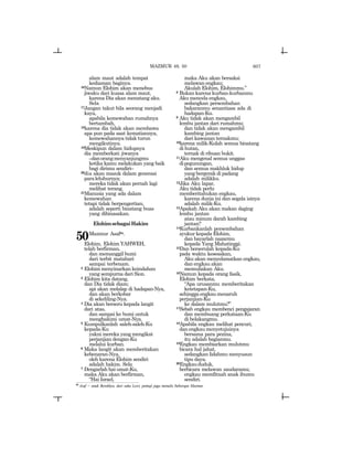 607
alam maut adalah tempat
kediaman baginya.
16Namun Elohim akan menebus
jiwaku dari kuasa alam maut,
karena Dia akan menatang aku.
Sela
17Jangan takut bila seorang menjadi
kaya,
apabila kemewahan rumahnya
bertambah,
18karena dia tidak akan membawa
apa pun pada saat kematiannya,
kemewahannya tidak turun
mengikutinya.
19Meskipun dalam hidupnya
dia memberkati jiwanya
_danorangmenyanjungmu
ketika kamu melakukan yang baik
bagi dirimu sendiri_
20dia akan masuk dalam generasi
paraleluhurnya;
mereka tidak akan pernah lagi
melihat terang.
21Manusia yang ada dalam
kemewahan
tetapi tidak berpengertian,
adalah seperti binatang buas
yang dibinasakan.
ElohimsebagaiHakim
50Mazmur Asafm.
Elohim, Elohim YAHWEH,
telah berfirman,
dan memanggil bumi
dari terbit matahari
sampai terbenam.
2 Elohim menyinarkan keindahan
yang sempurna dari Sion.
3 Elohim kita datang,
dan Dia tidak diam;
api akan melalap di hadapan-Nya,
dan akan berkobar
di sekeliling-Nya.
4 Dia akan berseru kepada langit
dari atas,
dan sampai ke bumi untuk
menghakimi umat-Nya.
5 Kumpulkanlah saleh-saleh-Ku
kepada-Ku
yakni mereka yang mengikat
perjanjian dengan-Ku
melalui kurban.
6 Maka langit akan memberitakan
kebenaran-Nya,
oleh karena Elohim sendiri
adalah hakim. Sela
7 Dengarlah hai umat-Ku,
maka Aku akan berfirman,
“Hai Israel,
maka Aku akan bersaksi
melawan engkau;
Akulah Elohim, Elohimmu.”
8 Bukan karena kurban-kurbanmu
Aku mencela engkau,
sedangkan persembahan
bakaranmu senantiasa ada di
hadapan-Ku.
9 Aku tidak akan mengambil
lembu jantan dari rumahmu;
dan tidak akan mengambil
kambing jantan
dari kawanan ternakmu;
10karena milik-Kulah semua binatang
di hutan,
ternak di ribuan bukit.
11Aku mengenal semua unggas
dipegunungan,
dan semua makhluk hidup
yang bergerak di padang
adalah milikku.
12Jika Aku lapar,
Aku tidak perlu
memberitahukan engkau,
karena dunia ini dan segala isinya
adalah milik-Ku.
13Apakah Aku akan makan daging
lembu jantan
atau minum darah kambing
jantan?
14Kurbankanlah persembahan
syukur kepada Elohim,
dan bayarlah nazarmu
kepada Yang Mahatinggi.
15Dan berserulah kepada-Ku
pada waktu kesesakan,
Aku akan menyelamatkan engkau,
dan engkau akan
memuliakan Aku.
16Namun kepada orang fasik,
Elohim berkata,
“Apa urusanmu memberitakan
ketetapan-Ku,
sehinggaengkaumenaruh
perjanjian-Ku
ke dalam mulutmu?”
17Sebab engkau membenci pengajaran
dan membuang perkataan-Ku
di belakangmu.
18Apabila engkau melihat pencuri,
danengkaumenyetujuinya
bersama para pezina,
itu adalah bagianmu.
19Engkau membiarkan mulutmu
bicara hal jahat,
sedangkan lidahmu menyusun
tipu daya.
20Engkaududuk,
berbicara melawan saudaramu;
engkau memfitnah anak ibumu
sendiri.
MAZMUR 49, 50
m
Asaf = anak Berekhya, dari suku Lewi, pemuji juga menulis beberapa Mazmur.
 