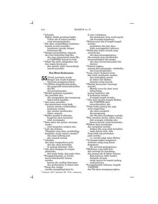 610
6 Lihatlah,
Elohim adalah penolong bagiku.
Tuhan ada di antara mereka
yang menopang jiwaku.
7 Dia akan membalikkan kejahatan
kepada musuh-musuhku,
membasmi mereka dengan
kebenaran-Mu.
8 Dengan persembahan sukarela
aku mau berkurban bagi-Mu;
aku mau menyanjung nama-Mu,
ya YAHWEH, karena itu baik.
9 Sebab Dia telah melepaskan aku
dari segala kesukaran,
dan mataku telah memandangi
musuh-musuhku.
DoaMintaKedamaian
55Untuk pemimpin musik.
Dengan alat musik berdawai.
Nyanyian pengajaran Daud.
2 Ya Elohim dengarkanlah doaku,
dan janganlah menyembunyikan
diri-Mu
daripermohonanku.
3 Berilah perhatian kepadaku
dan jawablah aku;
aku mengembara dan mengerang
dalam keluh kesahku,
4 dari suara musuhku,
dari penindasan orang fasik,
karena mereka menjatuhkan
kejahatan atasku,
dan mereka membenciku
dalam amarah.
5 Hatiku gundah di dalamku,
kengerian akan kematian
telah menimpaku.
6 Rasa takut dan gentar menimpa
atasku
serta kengerian meliputi aku.
7 Lalu aku berkata,
“Siapakah yang akan memberikan
kepadaku sayap seperti merpati?”
Aku akan terbang jauh
dan menjadi tenang.
8 Lihatlah,
aku akan mengembara jauh;
dan aku akan bermalam
di padang belantara. Sela
9 Aku akan bergegas ke tempat
pelarianku
dari angin badai, dari angin ribut.
10Tenggelamkanlah, ya Tuhan,
kacau-balaukanlah bahasa
mereka,
karena aku melihat kekerasan
dan perbantahan di dalam kota.
11Siang dan malam
mereka mengelilingi kota itu
di atas temboknya,
dan kesukaran serta susah payah
ada di tengah-tengahnya.
12Kehancuran ada di tengah-tengah
mereka;
penindasan dan tipu daya
tidak meninggalkan jalannya.
13Sebab jika bukan musuh yang
mencela aku,
akuakanmenanggungnya;
jika seorang yang membenciku
menyombongkan diri atasku,
aku akan menyembunyikan diri
darinya.
14Namun engkau,
seorang dari golonganku, sahabatku,
danyangmengenalku;
15yang secara bersama-sama
kita telah menikmati nasihat;
kita melangkah masuk
ke dalam bait Elohim
bersama orang banyak.
16Biarlah kesunyiano menimpa
mereka!
Mereka turun ke alam maut
hidup-hidup,
karena kejahatan ada
di kediaman mereka,
di tengah-tengah mereka.
17Aku akan berseru kepada Elohim,
dan YAHWEH akan
menyelamatkan aku.
18Pada waktu petang dan pagi
serta tengah hari,
aku akan mengeluh
danmengerang,
dan Dia akan mendengar suaraku.
19Dia menebus jiwaku dalam damai
dari serangan terhadap aku,
karena banyak orang bersamaku.
20Elohim akan mendengar
dan menjawab mereka,
bahkan Dia yang telah bertakhta
sejak dahulu kala. Sela
Yang tidak ada perubahan
pada mereka;
ya, mereka tidak takut Elohim.
21Iamengacungkantangannya
melawan orang yang damai
dengannya;
dia merusak perjanjiannya.
22Mulutnya yang lebih licin
dari mentega itu bercabang,
dan perang ada di dalam hatinya.
Kata-katanya lebih lembut
daripada minyak,
tetapi semua itu seperti pedang
yangterhunus.
23Lemparkanlah bebanmu kepada
YAHWEH,
dan Dia akan menopang engkau;
MAZMUR 54, 55
o
kesunyian (JGLT: desolation; MT: tyrk) = kehancuran.
 