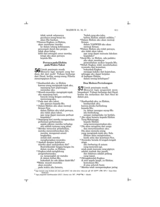 611
tidak untuk selamanya
goyahnyaorangbenaritu
akan Dia biarkan.
24NamunEngkau,yaElohim,
akan membawa mereka
ke dalam lubang kebinasaan;
penumpah darah dan penipu
tidak akan hidup
lebih dari setengah umur mereka;
tetapi aku akan percaya
kepada-Mu.
PercayapadaElohim
padaWaktuTakut
56Untuk pemimpin musik.
Menurut lagu merpati yang ber-
diam diri dari jauhp. Tulisan berharga
dari Daud, ketika orang-orang Filistin
menyergapnya di Gat.
2 Kasihanilah aku, ya Elohim
karena orang menginjak-injak aku,
sepanjang hari peperangan
menindas aku.
3 Musuh-musuhku menginjak-injak
aku sepanjang hari;
banyak orang dengan sombong
menyerangaku.
4 Pada saat aku takut,
aku percaya kepada-Mu.
5 Dalam Elohim aku akan memuji
firman-Nya;
dalam Elohim aku telah percaya,
aku tidak akan takut,
apa yang dapat manusia perbuat
kepadaku?
6 Sepanjang hari mereka mengacaukan
perkataan-perkataanku;
segala pikiran mereka terhadap
aku adalah tentang yang jahat.
7 Mereka menyulut perselisihan,
mereka menyembunyikan diri,
mereka mengamat-amati
langkahku,
seolah-olah mereka
mengharapkannyawaku.
8 Apakah dengan kejahatan
mereka akan meluputkan diri?
Runtuhkanlah bangsa-bangsa itu
dalam murka, ya Elohim.
9 Engkautelahmenghitung
pengembaraanku;
ya, tampunglah air mataku
di dalam kirbat-Mu,
bukankah itu ada dalam kitab-Mu?
10Maka musuh-musuhku
akan mundur
pada waktu aku berseru,
“Inilahyangakutahu,
bahwa Elohim adalah milikku.”
11Dalam Elohim aku akan memuji
firman;
dalam YAHWEH aku akan
memuji firman.
12Dalam Elohim aku telah percaya,
aku tidak akan takut,
apa yang dapat manusia lakukan
kepadaku?
13Janji-Mu, ya Elohim, ada padaku;
aku akan membayar
persembahan syukur kepada-Mu.
14Sebab Engkau telah membebaskan
nyawaku dari kematian;
bukankahEngkau
menjaga kakiku dari kejatuhan,
sehingga aku dapat berjalan
di hadapan Elohim
dalam terang kehidupan?
Doa Mohon Pertolongan
57Untuk pemimpin musik.
Menurut lagu janganlah mem-
binasakanq. Tulisan berharga dari Daud,
ketika dia melarikan diri dari Saul ke
dalam gua.
2 Kasihanilah aku, ya Elohim,
kasihanilah aku;
karena jiwaku berlindung
kepada-Mu;
ya, dalam naungan sayap-Mu
akuberlindung,
sampai malapetaka ini berlalu.
3 Aku akan berseru kepada Elohim
YangMahatinggi,
kepada Elohim
yangmenyempurnakanaku.
4 Dia akan mengirim dari surga
dan menyelamatkan aku;
Dia akan mencela orang
yang menginjak-injak aku. Sela.
Elohim akan mengirimkan
kasih setia dan kesetiaan-Nya.
5 Nyawaku berada di tengah-tengah
singa;
aku berbaring di antara
yangmenyulutapi,
anak-anak manusia yang giginya
adalah tombak dan panah,
dan lidahnya adalah pedang
yang tajam.
6 DitinggikanlahEngkau
di atas segala langit, ya Elohim;
kemuliaan-Mu
di atas seluruh bumi.
7 Mereka telah mempersiapkan jaring
MAZMUR 55, 56, 57
p
lagu merpati yang berdiam diri dari jauh (JGLT: the silent dove -those far off; MT: ~yqxr ~la tnwy) = Yonat Elem
Rekhokim.
q
lagu janganlah membinasakan (JGLT: Destroy not; MT: txvt-la) = Altaskit.
 