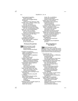 612
bagi langkah-langkahku,
jiwaku tertunduk;
mereka telah menggali lubang
di depanku,
mereka jatuh ke dalamnya. Sela
8 Hatiku siap, ya Elohim, hatiku siap;
aku mau bernyanyi
dan aku mau bermazmur.
9 Bangunlah, hai kemuliaanku,
bangunlah hai kecapi dan harpa,
aku mau membangunkan fajar!
10Aku mau menyanjung Engkau
di antara umat, ya Tuhan,
aku mau memazmurkan
Engkau di antara bangsa-bangsa;
11karena kasih setia-Mu besar
sampai ke langit,
dan kesetiaan-Mu
sampai ke awan-awan.
12Ditinggikanlah Engkau
di atas segala langit, ya Elohim!
Kemuliaan-Mu
di atas seluruh bumi!
PerbuatanOrangFasik
58Untuk pemimpin musik.
Menurut lagu janganlah
membinasakan.
Tulisan berharga dari Daud.
2 Apakah sesungguhnya
engkau mengatakan kebenaran
dalam keheningan?
Apakah engkau menghakimi
denganjujur,
hai anak manusia?
3 Bahkan dalam hati
engkau melakukan ketidakadilan,
engkau menimbang-nimbang
kekejaman tanganmu di bumi.
4 Orang fasik telah menjijikkan
sejak dalam rahim;
mereka sesat
sejak dalam kandungan,
yang mengatakan dusta.
5 Bisa mereka seperti bisa ular;
seperti ular berbisa yang tuli
yangmenutuptelinganya,
6 yang tidak akan mendengar suara
sangpawang,
pembaca mantera yang ahli.
7 YaElohim,
hancurkanlahgigi-gigimereka
dalam mulut mereka;
cabutlah taring-taring singa-singa
muda itu,
yaYAHWEH.
8 Biarlah mereka mengalir seperti air,
mengalir kian kemari
dalam diri mereka.
ketika Dia membidikkan
anak-anak panahnya,
biarlah mereka habis lenyap.
9 Bagai siput yang berjalan
meninggalkan jejak yang licin;
bagaianakguguran
seorang perempuan,
mereka tidak melihat matahari.
10Sebelum periuk-periukmu
dapat membedakan semak duri,
yang masih hijau dengan
yang dapat menyala,
Dia telah menyapunya bersih.
11Orang benar akan bersukacita
ketika dia menyaksikan pembalasan,
dia akan membasuh kakinya
dengan darah orang fasik.
12Maka orang akan berkata,
“Sesungguhnya,
ada buah bagi orang benar.
Sesungguhnya,
ada Elohim yang menghakimi
di bumi.”
Minta Pembebasan
dariMusuh
59Untuk pemimpin musik.
Menurut lagu janganlah mem-
binasakan. Tulisan berharga dari Daud,
ketikaSaulmengutus,danmerekameng-
awasi rumah itu untuk membunuhnya.
2 Lepaskanlah aku
darimusuh-musuhku,yaElohimku;
tempatkanlah aku
di tempat tinggi,
jauh dari jangkauan orang-orang
yang bangkit melawan aku.
3 Bebaskanlah aku dari orang-orang
yang melakukan kejahatan,
dan selamatkanlah aku
dari para penumpah darah.
4 Sebab lihatlah
merekamenghadangnyawaku,
orang-orang gagah perkasa
berkumpul melawan aku;
bukan karena pelanggaranku
dan bukan karena dosaku,
yaYAHWEH.
5 Tanpa ada salahku mereka berlari
dan mempersiapkan diri;
bangkitlah untuk menolong aku,
dan lihatlah!
6 DanEngkau,yaYAHWEH,
ElohimTsebaot,ElohimIsrael,
bangunlah untuk menilik
segala bangsa;
janganlah menaruh belas kasihan
terhadap setiap orang
yang melakukan kejahatan
MAZMUR 57, 58, 59
 