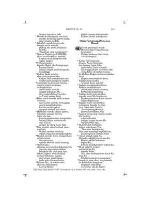 613
dengan tipu daya. Sela
7 Mereka kembali pada sore hari,
mereka melolong seperti anjing
dan mengepung kota.
8 Lihatlah, mereka menyindir
dengan mulut mereka,
pedang ada pada perkataan
mereka,
“Siapakah yang mendengar?”
9 NamunEngkau,yaYAHWEH,
akan menertawakan mereka;
Engkau akan mengolok-olok
segala bangsa.
10Ya kekuatanku,
kepada-Mulah aku berjaga-jaga,
karena Elohim
adalah tempat perlindunganku
yangtinggi.
11Elohim kasih setiaku,
akanmenyongsongaku,
Elohim akan membiarkan aku
melihat para pengintai atasku.
12Janganlah membunuh mereka,
supaya jangan bangsaku
melupakannya;
serakkanlah mereka
dengan kekuatan-Mu
dan campakkanlah mereka,
ya Tuhan perisai kami.
13Dosa mulut mereka ialah ucapan
bibirnya,
dan biarlah mereka tertangkap
dalam keangkuhannya,
karenamengucapkan
sumpah serapah dan dusta.
14Habisilah mereka dalam geram,
habisilah sampai mereka
tidak ada lagi,
karena mereka akan mengetahui
bahwa Elohim memerintah
atas Yakub,
sampai ke ujung bumi. Sela
15Dan mereka akan kembali pada
sorehari;
biarlah mereka melolong
sepertianjingdanmengepungkota.
16Biarlah mereka terus mengembara
untukmakan,
dan menginap
apabila mereka tidak kenyang.
17Namun aku,
aku mau menyanyikan kekuatan-Mu,
dan aku mau menyorakkan
kebaikan-Mu pada pagi hari.
Sebab Engkau telah menjadi
menara kekuatan bagiku,
dan tempat pengungsian
pada waktu kesesakanku.
18Kepada-Mu, ya kekuatanku,
aku mau bermazmur,
karena Elohim
adalah menara kekuatanku,
Elohim adalah kebaikanku.
MintaPertolonganMelawan
Musuh
60Untuk pemimpin musik.
Menurut lagu bunga bakung
kesaksianr.
Tulisan berharga dari Daud,
untuk mengajar.
2 Ketika dia berperang
dengan Aram-Naharaim
dan dengan Aram-Zoba,
pada waktu Yoab kembali,
dan mengalahkan dua belas ribu
orang Edom di lembah Garam.
3 Ya Elohim, Engkau telah menghalau
kami,
Engkau mematahkan kami,
Engkautelahmurka;
bawalah kami kembali.
4 Engkaumenggetarkanbumi,
Engkau membelahnya,
pulihkanlahkehancurannya,
karenadiaberguncang.
5 Engkautelahmenunjukkan
kepada umat-Mu kesukaran;
Engkau membuat kami minum
anggurkegentaran.
6 Engkau telah memberikan
panji-panji kepada mereka
yangtakutakanEngkau,
untukmeninggikannya
karena kebenaran. Sela
7 Supaya orang yang Engkau kasihi
dibebaskan,
selamatkanlah
dengan tangan kanan-Mu
dan jawablah aku,
8 Elohim telah berfirman
dalam kekudusan-Nya,
“Aku akan bersukacita,
Aku akan membagi-bagi Sikhem,
dan mengukur lembah Sukot.
9 Gilead adalah milik-Ku,
Manashe adalah kepunyaan-Ku,
Efraim adalah kekuatan
kepala-Ku,
Yehuda adalah pemberi hukum-Ku.
10Moab adalah tempat
pembasuhan-Ku,
kepada Edom
Aku akan melemparkan kasut-Ku,
atas-Ku
Filistia bersorak kemenangan.”
11Siapakah yang akan membawaku
ke dalam kota yang kuat?
Siapakah yang akan
menuntun akukeEdom?
MAZMUR 59, 60
r lagu bunga bakung kesaksian (JGLT: Concerning the Lily of Testimony; MT: twd[ !vwv) = Susan Edut.
 